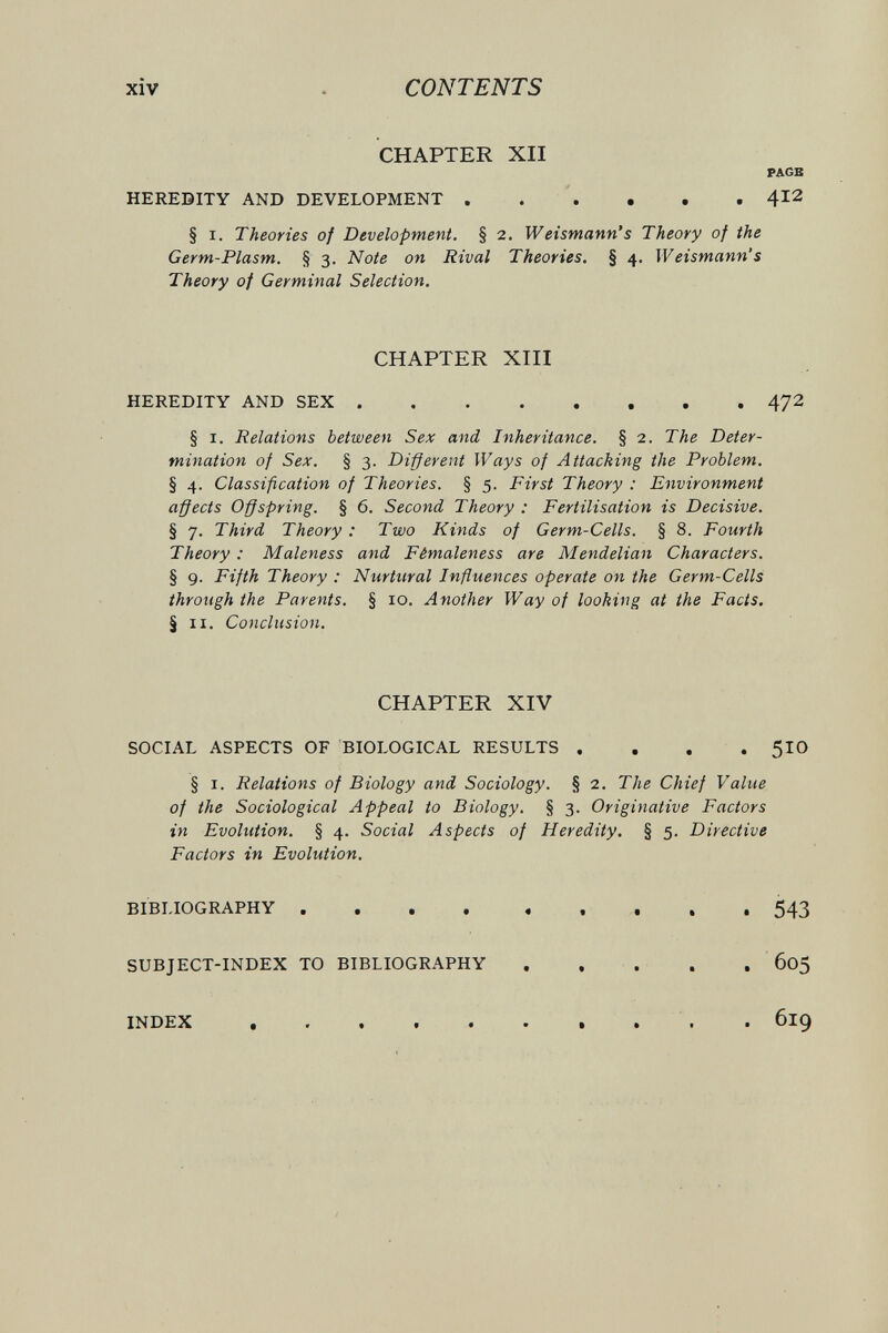 xiv CONTENTS CHAPTER XII PAGE HEREDITY AND DEVELOPMENT  4^2 § I. Theories of Development. § 2. Weismann's Theory of the Germ-Plasm. § 3. Note on Rival Theories. § 4. Weismann's Theory of Germinal Selection. CHAPTER XIII HEREDITY AND SEX 472 § I. Relations between Sex and Inheritance. § 2. The Deter¬ mination of Sex. § 3. Different Ways of Attacking the Problem. § 4. Classification of Theories. § 5. First Theory : Environment affects Offspring. § 6. Second Theory : Fertilisation is Decisive. § 7. Third Theory : Two Kinds of Germ-Cells. § 8. Fourth Theory : Maleness and Fêmaleness are Mendelian Characters. § 9. Fifth Theory : Nurtural Influences operate on the Germ-Cells through the Parents. § 10. Another Way of looking at the Facts. § II. Conclusion. CHAPTER XIV SOCIAL ASPECTS OF BIOLOGICAL RESULTS .... 5IO § I. Relations of Biology and Sociology. § 2. The Chief Value of the Sociological Appeal to Biology. § 3. Originative Factors in Evolution. § 4. Social Aspects of Heredity, § 5. Directive Factors in Evolution. BIBLIOGRAPHY  543 SUBJECT-INDEX TO BIBLIOGRAPHY , . . . , 605 INDEX • 61^