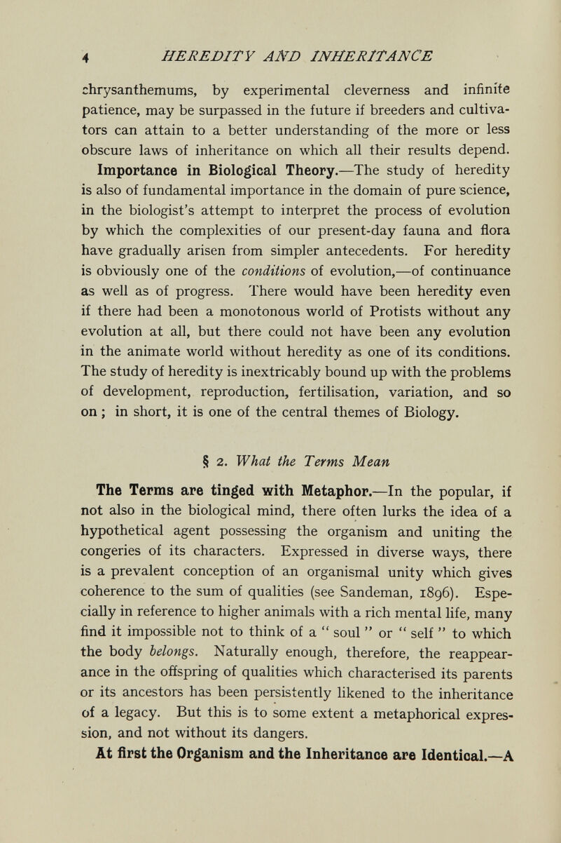 4 HEREDITY AND INHERITANCE chrysanthemums, by experimental cleverness and infinite patience, may be surpassed in the future if breeders and cultiva¬ tors can attain to a better understanding of the more or less obscure laws of inheritance on which all their results depend. Importance in Biological Theory.—The study of heredity is also of fundamental importance in the domain of pure science, in the biologist's attempt to interpret the process of evolution by which the complexities of our present-day fauna and flora have gradually arisen from simpler antecedents. For heredity is obviously one of the conditions of evolution,—of continuance as well as of progress. There would have been heredity even if there had been a monotonous world of Protists without any evolution at all, but there could not have been any evolution in the animate world without heredity as one of its conditions. The study of heredity is inextricably bound up with the problems of development, reproduction, fertilisation, variation, and so on ; in short, it is one of the central themes of Biology. § 2. What the Terms Mean The Terms are tinged with Metaphor.—In the popular, if not also in the biological mind, there often lurks the idea of a hypothetical agent possessing the organism and uniting the congeries of its characters. Expressed in diverse ways, there is a prevalent conception of an organismal unity which gives coherence to the sum of qualities (see Sandeman, 1896). Espe¬ cially in reference to higher animals with a rich mental life, many find it impossible not to think of a  soul  or  self  to which the body belongs. Naturally enough, therefore, the reappear¬ ance in the offspring of qualities which characterised its parents or its ancestors has been persistently likened to the inheritance of a legacy. But this is to some extent a metaphorical expres¬ sion, and not without its dangers. At first the Organism and the Inheritance are Identical.—A