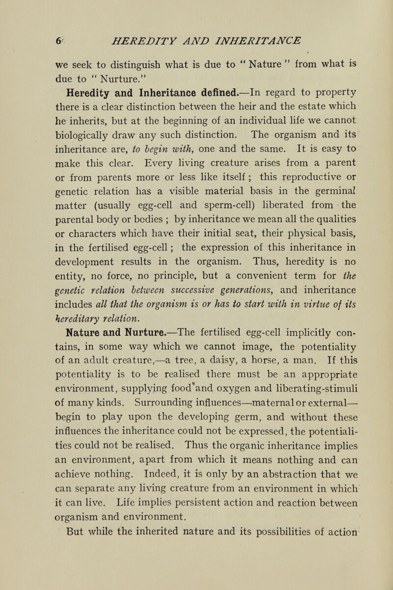 6' HEREDITY AND INHERITANCE we seek to distinguish what is due to  Nature  from what is due to  Nurture. Heredity and Inheritance defined.—In regard to property there is a clear distinction between the heir and the estate which he inherits, but at the beginning of an individual life we cannot biologically draw any such distinction. The organism and its inheritance are, to begin with, one and the same. It is easy to make this clear. Every living creature arises from a parent or from parents more or less like itself ; this reproductive or genetic relation has a visible material basis in the germinal matter (usually egg-cell and sperm-cell) liberated from the parental body or bodies ; by inheritance we mean all the qualities or characters which have their initial seat, their physical basis, in the fertilised egg-cell ; the expression of this inheritance in development results in the organism. Thus, heredity is no entity, no force, no principle, but a convenient term for the genetic relation between successive generations, and inheritance includes all that the organism is or has to start with in virtue of its hereditary relation. Nature and Nurture.—^The fertilised egg-cell implicitly con¬ tains, in some way which we cannot image, the potentiality of an adult creature,—a tree, a daisy, a horse, a man. If this potentiality is to be realised there must be an appropriate environment, supplying food'and oxygen and liberating-stimuli of many kinds. Surrounding influences—maternal or external— begin to play upon the developing germ, and without these influences the inheritance could not be expressed, the potentiali¬ ties could not be realised. Thus the organic inheritance implies an environment, apart from which it means nothing and can achieve nothing. Indeed, it is only by an abstraction that we can separate any living creature from an environment in which it can live. Life implies persistent action and reaction between organism and environment. But while the inherited nature and its possibilities of action