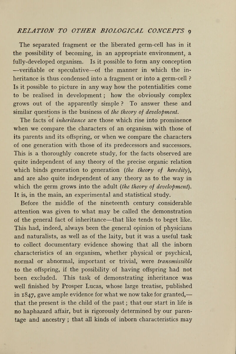 RELATION TO OTHER BIOLOGICAL CONCEPTS g The separated fragment or the hberated germ-cell has in it the possibility of becoming, in an appropriate environment, a fully-developed organism. Is it possible to form any conception —verifiable or speculative—of the manner in which the in¬ heritance is thus condensed into a fragment or into a germ-cell ? Is it possible to picture in any way how the potentialities come to be realised in development ; how the obviously complex grows out of the apparently simple ? To answer these and similar questions is the business of the theory of development. » The facts of inheritance are those which rise into prominence when we compare the characters of an organism with those of its parents and its offspring, or when we compare the characters of one generation with those of its predecessors and successors. This is a thoroughly concrete study, for the facts observed are quite independent of any theory of the precise organic relation which binds generation to generation {the theory of heredity), and are also quite independent of any theory as to the way in which the germ grows into the adult {the theory of development). It is, in the main, an experimental and statistical study. Before the middle of the nineteenth century considerable attention was given to what may be called the demonstration of the general fact of inheritance—that like tends to beget like. This had, indeed, always been the general opinion of physicians and naturalists, as well as of the laity, but it was a useful task to collect documentary evidence showing that all the inborn characteristics of an organism, whether physical or psychical, normal or abnormal, important or trivial, were transmissible to the offspring, if the possibility of having offspring had not been excluded. This task of demonstrating inheritance was well finished by Prosper Lucas, whose large treatise, published in 1847, gave ample evidence for what we now take for granted,— that the present is the child of the past ; that our start in life is no haphazard affair, but is rigorously determined by our paren¬ tage and ancestry ; that all kinds of inborn characteristics may