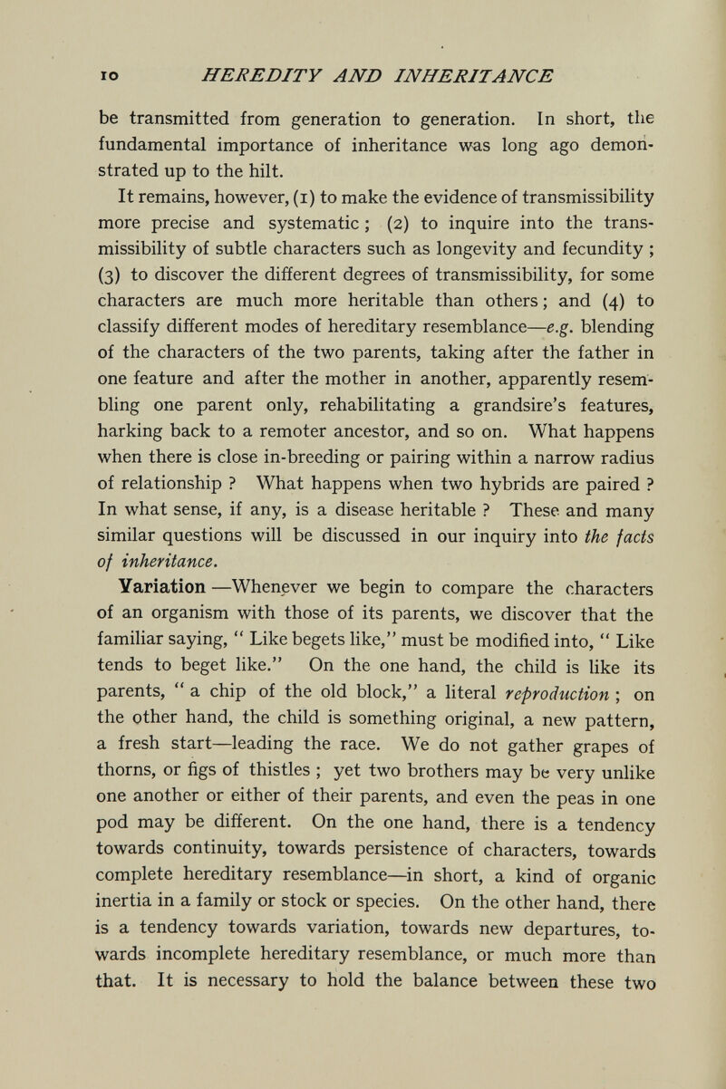 IO HEREDITY AND INHERITANCE be transmitted from generation to generation. In short, the fundamental importance of inheritance was long ago demon¬ strated up to the hilt. It remains, however, (i) to make the evidence of transmissibility more precise and systematic ; (2) to inquire into the trans¬ missibility of subtle characters such as longevity and fecundity ; (3) to discover the different degrees of transmissibility, for some characters are much more heritable than others ; and (4) to classify different modes of hereditary resemblance—e.g. blending of the characters of the two parents, taking after the father in one feature and after the mother in another, apparently resem¬ bling one parent only, rehabilitating a grandsire's features, harking back to a remoter ancestor, and so on. What happens when there is close in-breeding or pairing within a narrow radius of relationship ? What happens when two hybrids are paired ? In what sense, if any, is a disease heritable ? These and many similar questions will be discussed in our inquiry into the fads of inheritance. Variation —Whenever we begin to compare the characters of an organism with those of its parents, we discover that the famihar saying,  Like begets like, must be modified into,  Like tends to beget like. On the one hand, the child is like its parents,  a chip of the old block, a literal reproduction ; on the other hand, the child is something original, a new pattern, a fresh start—leading the race. We do not gather grapes of thorns, or figs of thistles ; yet two brothers may be very unlike one another or either of their parents, and even the peas in one pod may be different. On the one hand, there is a tendency towards continuity, towards persistence of characters, towards complete hereditary resemblance—in short, a kind of organic inertia in a family or stock or species. On the other hand, there is a tendency towards variation, towards new departures, to¬ wards incomplete hereditary resemblance, or much more than that. It is necessary to hold the balance between these two