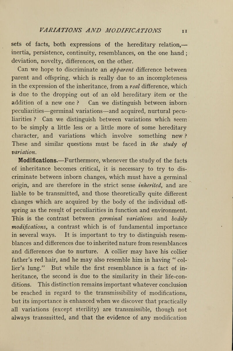 VARIATIONS AND MODIFICATIONS sets of facts, both expressions of the hereditary relation,— inertia, persistence, continuity, resemblances, on the one hand ; deviation, novelty, differences, on the other. Can we hope to discriminate an apparent difference between parent and offspring, which is really due to an incompleteness in the expression of the inheritance, from a real difference, which is due to the dropping out of an old hereditary item or the addition of a new one ? Can we distinguish between inborn peculiarities—germinal variations—and acquired, nurtural pecu¬ liarities ? Can we distinguish between variations which seem, to be simply a little less or a little more of some hereditary character, and variations which involve something new ? These and similar questions must be faced in the study of variation. Modifícations.—Furthermore, whenever the study of the facts of inheritance becomes critical, it is necessary to try to dis¬ criminate between inborn changes, which must have a germinal origin, and are therefore in the strict sense inherited, and are liable to be transmitted, and those theoretically quite different changes which are acquired by the body of the individual off¬ spring as the result of peculiarities in function and environment. This is the contrast between germinal variations and bodily modifications, a contrast which is of fundamental importance in several ways. It is important to try to distinguish resem¬ blances and differences due to inherited nature from resemblances and differences due to nurture. A collier may have his collier father's red hair, and he may also resemble him in having  col¬ lier's lung. But while the first resemblance is a fact of in¬ heritance, the second is due to the similarity in their life-con¬ ditions. This distinction remains important whatever conclusion be reached in regard to the transmissibility of modifications, but its importance is enhanced when we discover that practically all variations (except sterility) are transmissible, though not always transmitted, and that the evidence of any modification