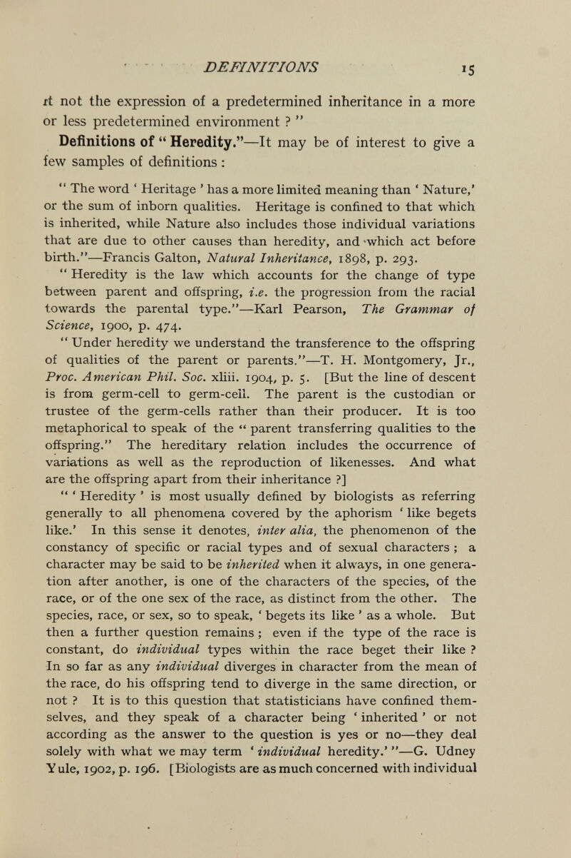 DEFINITIONS it not the expression of a predetermined inheritance in a more or less predetermined environment ?  Definitions of  Heredity.—It may be of interest to give a few samples of definitions : *' The word ' Heritage ' has a more limited meaning than ' Nature,' or the sum of inborn qualities. Heritage is confined to that which is inherited, while Nature also includes those individual variations that are due to other causes than heredity, and -which act before birth.—Francis Galton, Natural Inheritance, 1898, p. 293.  Heredity is the law which accounts for the change of type between parent and offspring, i.e. the progression from the racial towards the parental type.—Karl Pearson, The Grammar of Science, 1900, p. 474.  Under heredity we understand the transference to the offspring of qualities of the parent or parents.—T. H. Montgomery, Jr., Proc. American Phil. Soc. xliii. 1904, p. 5. [But the line of descent is from germ-cell to germ-cell. The parent is the custodian or trustee of the germ-cells rather than their producer. It is too metaphorical to speak of the  parent transferring qualities to the offspring. The hereditary relation includes the occurrence of variations as well as the reproduction of likenesses. And what are the offspring apart from their inheritance ?]  ' Heredity ' is most usually defined by biologists as referring generally to all phenomena covered by the aphorism ' like begets like.' In this sense it denotes, inter alia, the phenomenon of the constancy of specific or racial types and of sexual characters ; a character may be said to be inherited when it always, in one genera¬ tion after another, is one of the characters of the species, of the race, or of the one sex of the race, as distinct from the other. The species, race, or sex, so to speak, ' begets its like ' as a whole. But then a further question remains ; even if the type of the race is constant, do individual types within the race beget their like ? In so far as any individual diverges in character from the mean of the race, do his offspring tend to diverge in the same direction, or not ? It is to this question that statisticians have confined them¬ selves, and they speak of a character being ' inherited ' or not according as the answer to the question is yes or no—they deal solely with what we may term ' individual heredity.' —G. Udney Y ule, 1902, p. 196. [Biologists are as much concerned with individual