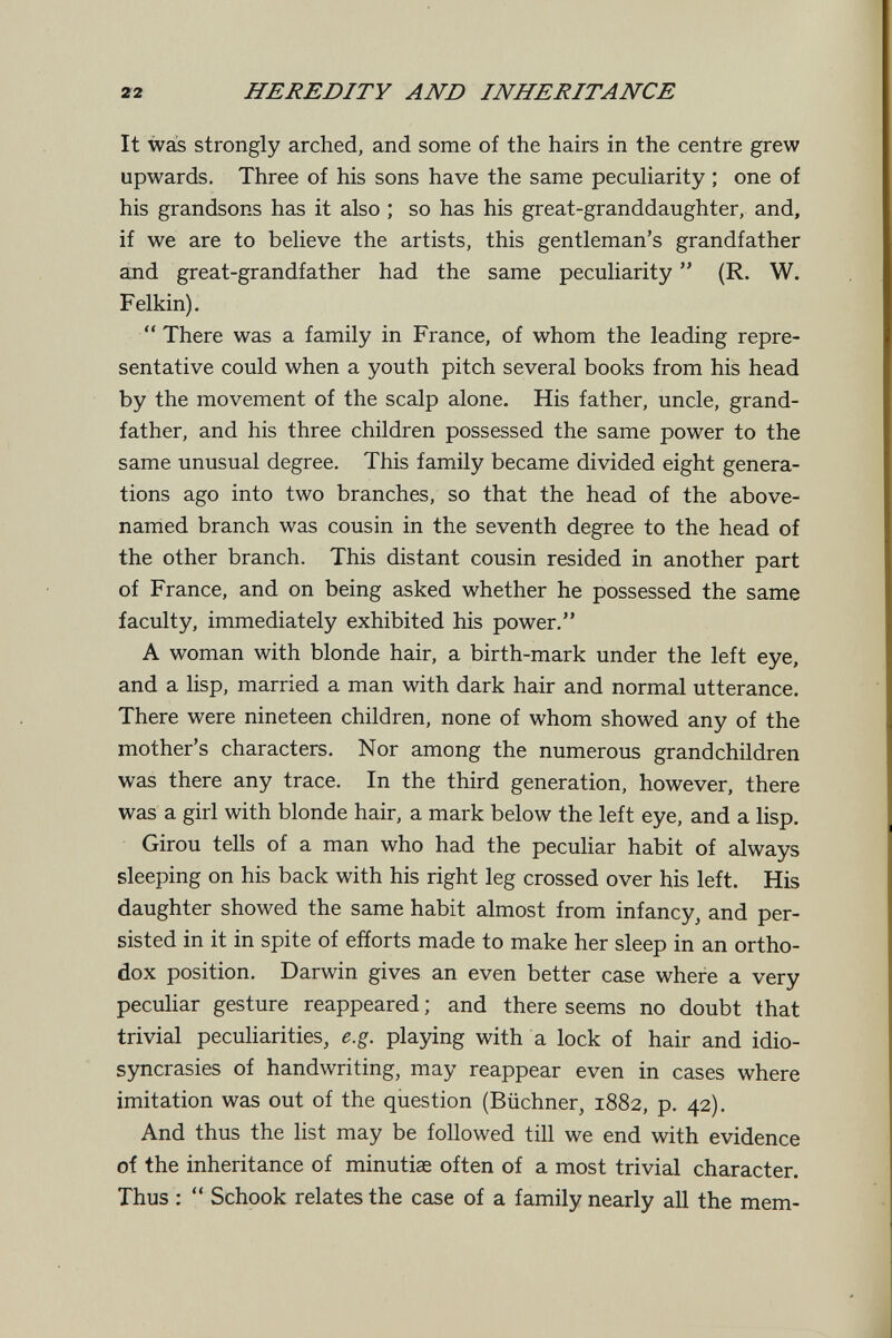22 HEREDITY AND INHERITANCE It was strongly arched, and some of the hairs in the centre grew upwards. Three of his sons have the same peculiarity ; one of his grandsons has it also ; so has his great-granddaughter, and, if we are to believe the artists, this gentleman's grandfather and great-grandfather had the same peculiarity  {R. W. Felkin). There was a family in France, of whom the leading repre¬ sentative could when a youth pitch several books from his head by the movement of the scalp alone. His father, uncle, grand¬ father, and his three children possessed the same power to the same unusual degree. This family became divided eight genera¬ tions ago into two branches, so that the head of the above- named branch was cousin in the seventh degree to the head of the other branch. This distant cousin resided in another part of France, and on being asked whether he possessed the same faculty, immediately exhibited his power. A woman with blonde hair, a birth-mark under the left eye, and a lisp, married a man with dark hair and normal utterance. There were nineteen children, none of whom showed any of the mother's characters. Nor among the numerous grandchildren was there any trace. In the third generation, however, there was a girl with blonde hair, a mark below the left eye, and a lisp. Girou tells of a man who had the peculiar habit of always sleeping on his back with his right leg crossed over his left. His daughter showed the same habit almost from infancy, and per¬ sisted in it in spite of efforts made to make her sleep in an ortho¬ dox position, Darwin gives an even better case where a very pecuHar gesture reappeared ; and there seems no doubt that trivial peculiarities, e.g. playing with a lock of hair and idio¬ syncrasies of handwriting, may reappear even in cases where imitation was out of the question (Büchner, 1882, p, 42), And thus the list may be followed till we end with evidence of the inheritance of minutiae often of a most trivial character. Thus :  Schook relates the case of a family nearly all the mem-