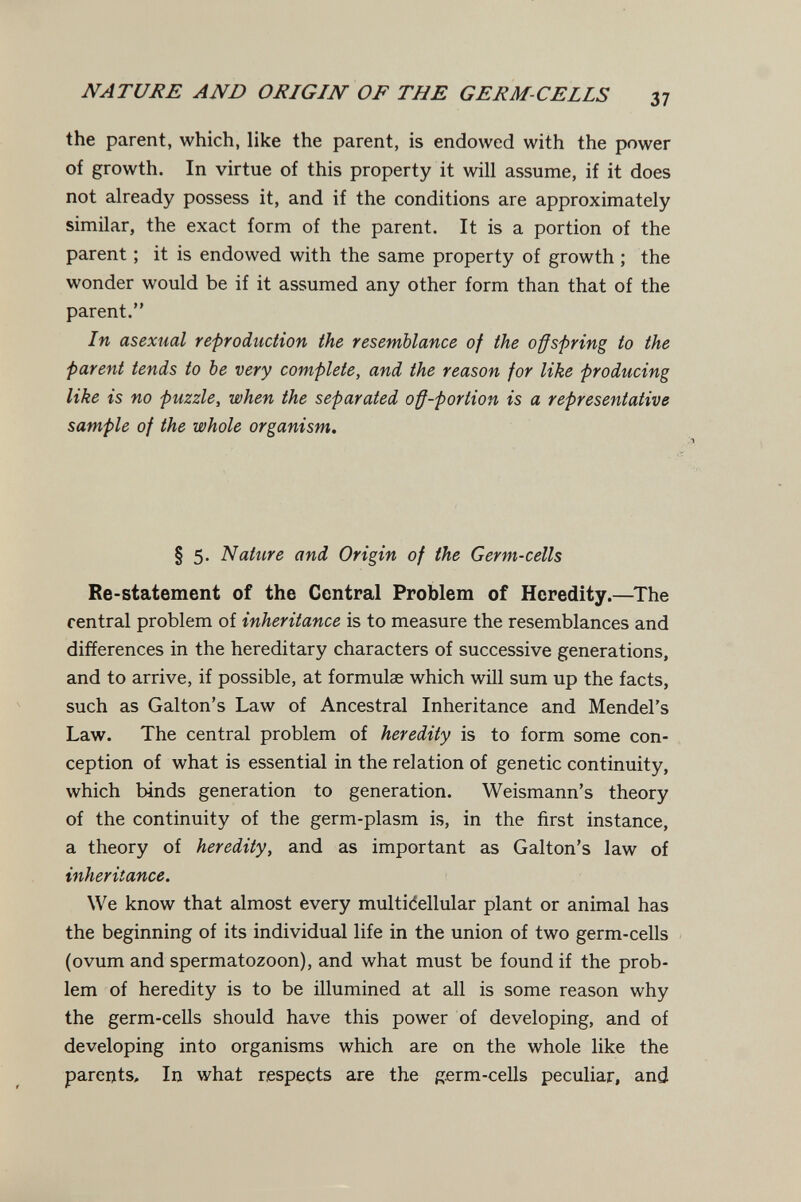 NATURE AND ORIGIN OF THE GERM-CELLS 37 the parent, which, like the parent, is endowed with the power of growth. In virtue of this property it will assume, if it does not already possess it, and if the conditions are approximately similar, the exact form of the parent. It is a portion of the parent ; it is endowed with the same property of growth ; the wonder would be if it assumed any other form than that of the parent. In asexual reproduction the resemblance of the offspring to the parent tends to be very complete, and the reason for like producing like is no puzzle, when the separated off-portion is a representative sample of the whole organism. § 5. Nature and Origin of the Germ-cells Re-statement of the Central Problem of Heredity.—^The rentrai problem of inheritance is to measure the resemblances and differences in the hereditary characters of successive generations, and to arrive, if possible, at formulae which will sum up the facts, such as Galton's Law of Ancestral Inheritance and Mendel's Law. The central problem of heredity is to form some con¬ ception of what is essential in the relation of genetic continuity, which binds generation to generation. Weismann's theory of the continuity of the germ-plasm is, in the first instance, a theory of heredity, and as important as Galton's law of inheritance. We know that almost every multidellular plant or animal has the beginning of its individual life in the union of two germ-cells (ovum and spermatozoon), and what must be found if the prob¬ lem of heredity is to be illumined at all is some reason why the germ-cells should have this power of developing, and of developing into organisms which are on the whole like the parents. In what respects are the germ-cells peculiar, and