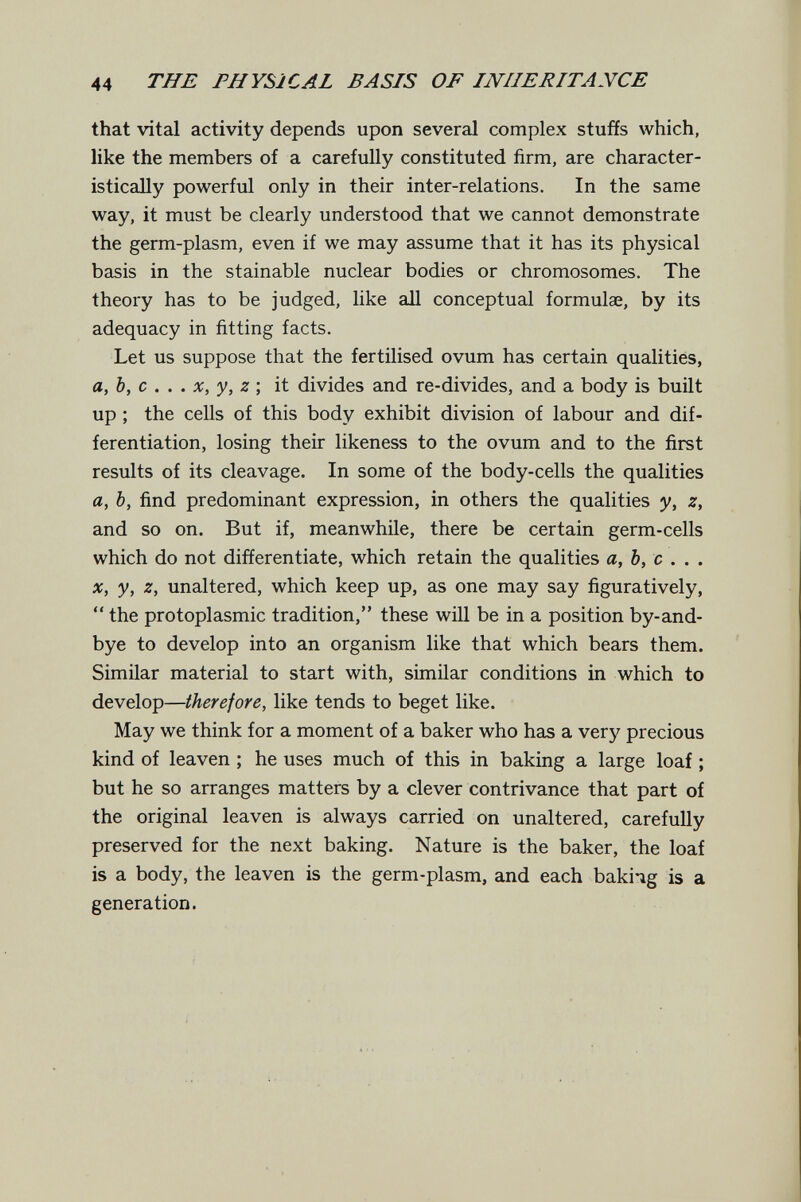 44 THE PHYSICAL BASIS OF INHERITANCE that vital activity depends upon several complex stuffs which, like the members of a carefully constituted firm, are character¬ istically powerful only in their inter-relations. In the same way, it must be clearly understood that we cannot demonstrate the germ-plasm, even if we may assume that it has its physical basis in the stainable nuclear bodies or chromosomes. The theory has to be judged, like all conceptual formula, by its adequacy in fitting facts. Let us suppose that the fertilised ovum has certain qualities, a,b, с . . . X, y, z \ it divides and re-divides, and a body is built up ; the cells of this body exhibit division of labour and dif¬ ferentiation, losing their likeness to the ovum and to the first results of its cleavage. In some of the body-cells the qualities a, b, find predominant expression, in others the qualities y, z, and so on. But if, meanwhile, there be certain germ-cells which do not differentiate, which retain the qualities a, b, с . . . X, у, z, unaltered, which keep up, as one may say figuratively,  the protoplasmic tradition, these will be in a position by-and- bye to develop into an organism like that which bears them. Similar material to start with, similar conditions in which to develop—therefore, like tends to beget like. May we think for a moment of a baker who has a very precious kind of leaven ; he uses much of this in baking a large loaf ; but he so arranges matters by a clever contrivance that part of the original leaven is always carried on unaltered, carefully preserved for the next baking. Nature is the baker, the loaf is a body, the leaven is the germ-plasm, and each bakiig is a generation.