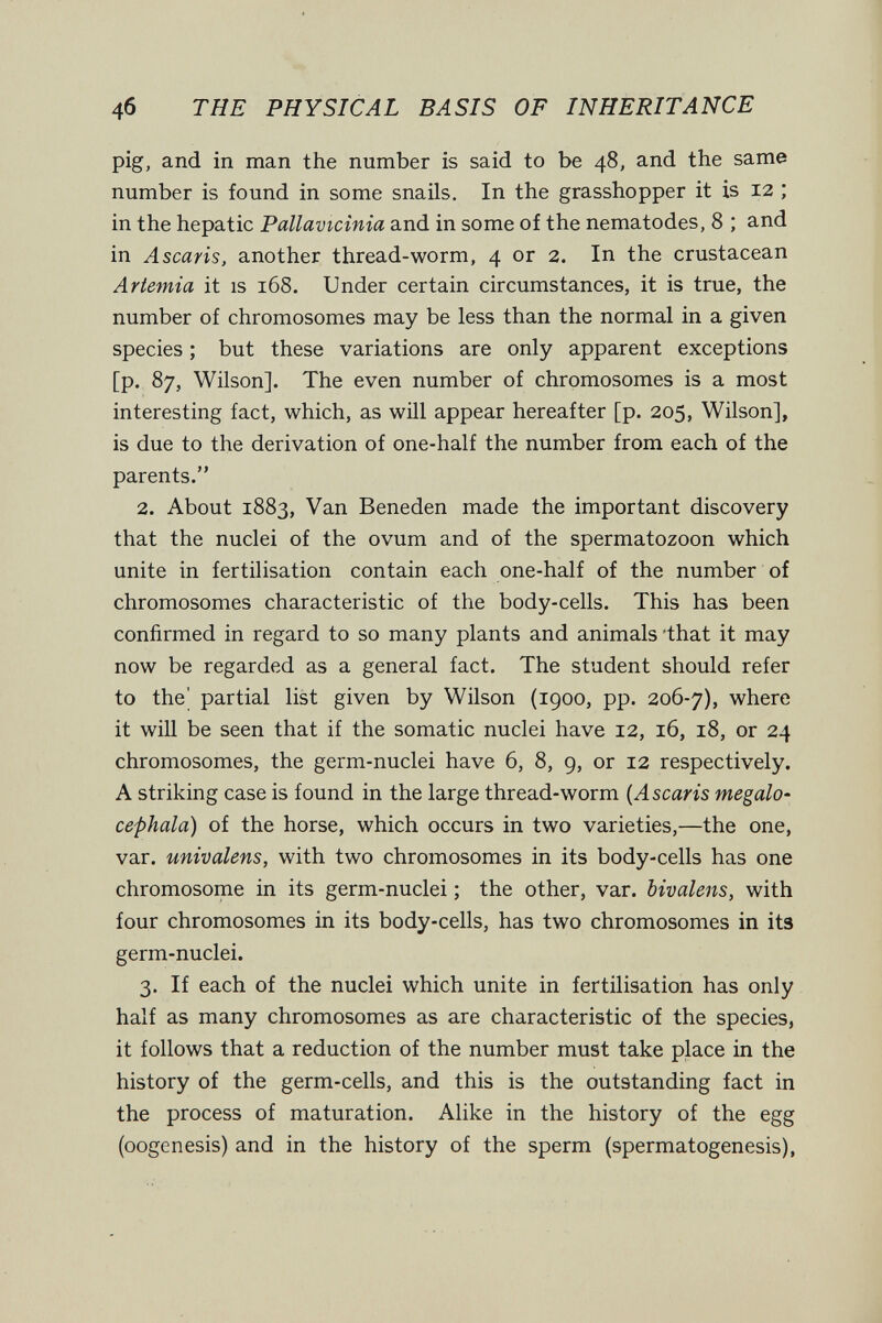 4б THE PHYSICAL BASIS OF INHERITANCE pig, and in man the number is said to be 48, and the same number is found in some snails. In the grasshopper it is 12 ; in the hepatic Pallavicinia and in some of the nematodes, 8 ; and in Ascaris, another thread-worm, 4 or 2. In the crustacean Artemia it is i65. Under certain circumstances, it is true, the number of chromosomes may be less than the normal in a given species ; but these variations are only apparent exceptions [p. 87, Wilson], The even number of chromosomes is a most interesting fact, which, as will appear hereafter [p. 205, Wilson], is due to the derivation of one-half the number from each of the parents. 2. About 1883, Van Beneden made the important discovery that the nuclei of the ovum and of the spermatozoon which unite in fertilisation contain each one-half of the number of chromosomes characteristic of the body-cells. This has been confirmed in regard to so many plants and animals 'that it may now be regarded as a general fact. The student should refer to the' partial list given by Wilson (1900, pp. 206-7), where it will be seen that if the somatic nuclei have 12, 16, 18, or 24 chromosomes, the germ-nuclei have 6, 8, 9, or 12 respectively. A striking case is found in the large thread-worm {Ascaris mégalo- cephala) of the horse, which occurs in two varieties,—the one, var. univalens, with two chromosomes in its body-cells has one chromosome in its germ-nuclei ; the other, var. bivalens, with four chromosomes in its body-cells, has two chromosomes in it3 germ-nuclei. 3. If each of the nuclei which unite in fertilisation has only half as many chromosomes as are characteristic of the species, it follows that a reduction of the number must take place in the history of the germ-cells, and this is the outstanding fact in the process of maturation. Alike in the history of the egg (oogenesis) and in the history of the sperm (spermatogenesis),