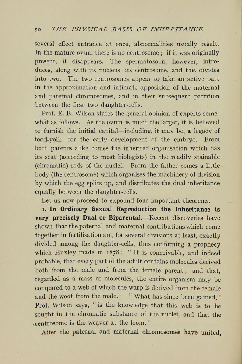 50 THE PHYSICAL BASIS OF INHERITANCE several effect entrance at once, abnormalities usually result. In the mature ovum there is no centrosome ; if it was originally present, it disappears. The spermatozoon, however, intro¬ duces, along with its nucleus, its centrosome, and this divides into two. The two centrosomes appear to take an active part in the approximation and intimate apposition of the maternal and paternal chromosomes, and in their subsequent partition between the first two daughter-cells. Prof. E. B. Wilson states the general opinion of experts some- whát as follows. As the ovum is much the larger, it is believed to furnish the initial capital—including, it may be, a legacy of food-yolk—for the early development of the embryo. From both parents alike comes the inherited organisation which has its seat (according to most biologists) in the readily stainable (chromatin) rods of the nuclei. From the father comes a little body (the centrosome) which organises the machinery of division by which the egg splits up, and distributes the dual inheritance equally between the daughter-cells. Let us now proceed to expound four important theorems. I. In Ordinary Sexual Reproduction the Inheritance is very precisely Dual or Biparental.—Recent discoveries have shown that the paternal and maternal contributions which come together in fertilisation are, for several divisions at least, exactly divided among the daughter-cells, thus confirming a prophecy which Huxley made in 1878 :  It is conceivable, and indeed probable, that every part of the adult contains molecules derived both from the male and from the female parent ; and that, regarded as a mass of molecules, the entire organism may be compared to a web of which the warp is derived from the female and the woof from the male.  What has since been gained, Prof. Wilson says,  is the knowledge that this web is to be sought in the chromatic substance of the nuclei, and that the .centrosome is the weaver at the loom. After the paternal and maternal chromosomes have united,