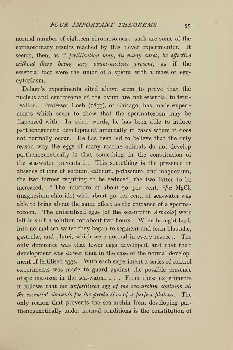 FOUR IMPORTANT THEOREMS 55 normal number of eighteen chromosomes : such are some of the extraordinary results reached by this clever experimenter. It seems, then, as if fertilisation may, in. many cases, be effective without there being any ovum-nucleus present, as if the essential fact were the union of a sperm with a mass of egg- cytoplasm. Delage's experiments cited above seem to prove that the nucleus and centrosome of the ovum are not essential to ferti¬ lisation. Professor Loeb (1899), of Chicago, has made experi¬ ments which seem to show that the spermatozoon may be dispensed with. In other words, he has been able to induce parthenogenetic development artificially in cases where it does not normally occur. He has been led to believe that the only reason why the eggs of many marine animals do not develop parthenogenetically is that something in the constitution of the sea-water prevents it. This something is the presence or absence of ions of sodium, calcium, potassium, and magnesium, the two former requiring to be reduced, the two latter to be increased.  The mixture of about 50 per cent, -^-n MgCb (magnesium chloride) with about 50 per cent, of sea-water was able to bring about the same effect as the entrance of a sperma¬ tozoon. The unfertilised eggs [of the sea-urchin Arbacia'] were left in such a solution for about two hours. When brought back into normal sea-water they began to segment and form blastulse, gastrulse, and plutei, which were normal in every respect. The only difference was that fewer eggs developed, and that their development was slower than in the case of the normal develop¬ ment of fertilised eggs. With each experiment a series of control experiments was made to guard against the possible presence of spermatozoa in the sea-water. . . . From these experiments it follows that the unfertilised egg of the sea-urchin contains all the essential elements for the production of a perfect pluteus. The only reason that prevents the sea-urchin from developing par¬ thenogenetically under normal conditions is the constitution of