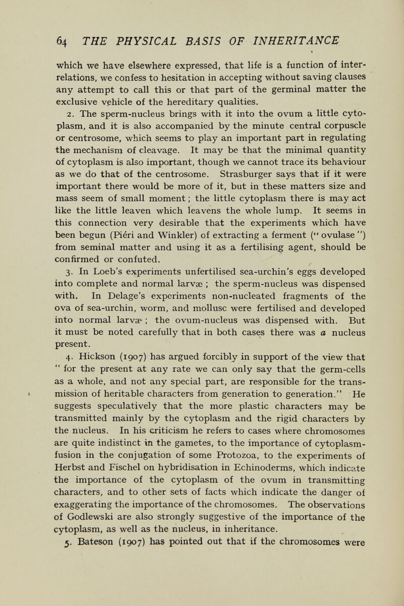 б4 THE PHYSICAL BASIS OF INHERITANCE which we have elsewhere expressed, that life is a function of inter¬ relations, we confess to hesitation in accepting without saving clauses any attempt to call this or that part of the germinal matter the exclusive vehicle of the hereditary qualities. 2. The sperm-nucleus brings with it into the ovum a little cyto¬ plasm, and it is also accompanied by the minute central corpuscle or centrosome, which seems to play an important part in regulating the mechanism of cleavage. It may be that the minimal quantity of cytoplasm is also important, though we cannot trace its behaviour as we do that of the centrosome. Strasburger says that if it were important there would be more of it, but in these matters size and mass seem of small moment ; the little cytoplasm there is may act like the little leaven which leavens the whole lump. It seems in this connection very desirable that the experiments which have been begun (Piéri and Winkler) of extracting a ferment ( ovulase ) from seminal matter and using it as a fertilising agent, should be confirmed or confuted. 3. In Loeb's experiments unfertilised sea-urchin's eggs developed into complete and normal larvae ; the sperm-nucleus was dispensed with. In Delage's experiments non-nucleated fragments of the ova of sea-urchin, worm, and mollusc were fertilised and developed into normal larvae ; the ovum-nucleus was dispensed with. But it must be noted carefully that in both cases there was a nucleus present. 4. Hickson (1907) has argued forcibly in support of the view that  for the present at any rate we can only say that the germ-cells as a whole, and not any special part, are responsible for the trans¬ mission of heritable characters from generation to generation. He suggests speculatively that the more plastic characters may be transmitted mainly by the cytoplasm and the rigid characters by the nucleus. In his criticism he refers to cases where chromosomes are quite indistinct in the gametes, to the importance of cytoplasm- fusion in the conjugation of some Protozoa, to the experiments of Herbst and Fischel on hybridisation in Echinoderms, Which indicate the importance of the cytoplasm of the ovum in transmitting characters, and to other sets of facts which indicate the danger of exaggerating the importance of the chromosomes. The observations of Godlewski are also strongly suggestive of the importance of the cytoplasm, as well as the nucleus, in inheritance. 5. Bateson (1907) has pointed out that if the chromosomes were