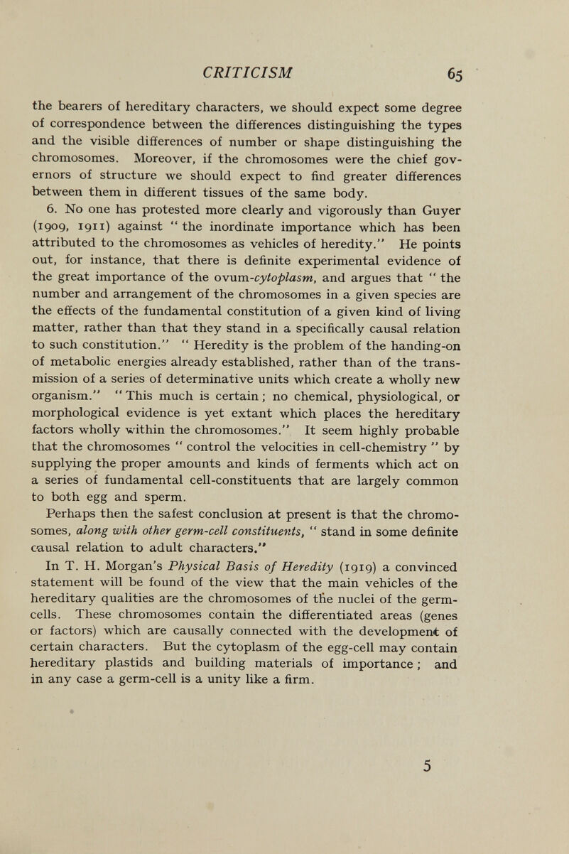 CRITICISM 65 the bearers of hereditary characters, we should expect some degree of correspondence between the differences distinguishing the types and the visible differences of number or shape distinguishing the chromosomes. Moreover, if the chromosomes were the chief gov¬ ernors of structure we should expect to find greater differences between them in different tissues of the same body. 6. No one has protested more clearly and vigorously than Guyer (1909, 1911) against the inordinate importance which has been attributed to the chromosomes as vehicles of heredity. He points out, for instance, that there is definite experimental evidence of the great importance of the owum-cytoplasm, and argues that  the number and arrangement of the chromosomes in a given species are the effects of the fundamental constitution of a given kind of living matter, rather than that they stand in a specifically causal relation to such constitution.  Heredity is the problem of the handing-on of metabolic energies already established, rather than of the trans¬ mission of a series of determinative units which create a wholly new organism.  This much is certain ; no chemical, physiological, or morphological evidence is yet extant which places the hereditary factors wholly within the chromosomes. It seem highly probable that the chromosomes  control the velocities in cell-chemistry  by supplying the proper amounts and kinds of ferments which act on a series of fundamental cell-constituents that are largely common to both egg and sperm. Perhaps then the safest conclusion at present is that the chromo¬ somes, along with other germ-cell constituents,  stand in some definite causal relation to adult characters. In T. H. Morgan's Physical Basis of Heredity (1919) a convinced statement will be found of the view that the main vehicles of the hereditary qualities are the chromosomes of the nuclei of the germ- cells. These chromosomes contain the differentiated areas (genes or factors) which are causally connected with the development of certain characters. But the cytoplasm of the egg-cell may contain hereditary plastids and building materials of importance ; and in any case a germ-cell is a unity like a firm. 5