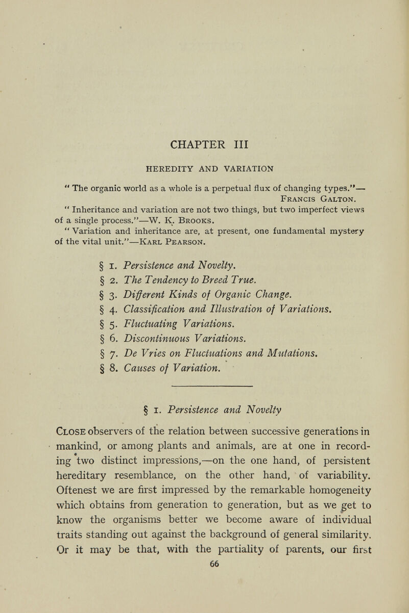 CHAPTER III heredity and variation  The organic world as a whole is a perpetual flux of changing types.— Francis Galton.  Inheritance and variation are not two things, but two imperfect views of a single process.—W. K. Brooks.  Variation and inheritance are, at present, one fundamental mystery of the vital unit.—Karl Pearson. § I. Persistence and Novelty. § 2. The Tendency to Breed True. § 3. Different Kinds of Organic Change. § 4. Classification and Illustration of Variations, § 5. Fluctuating Variations. § 6. Discontinuous Variations. § 7. De Vries on Fluctuations and Mutations. § 8. Causes of Variation. § I. Persistence and Novelty Close observers of the relation between successive generations in mankind, or among plants and animals, are at one in record¬ ing two distinct impressions,—on the one hand, of persistent hereditary resemblance, on the other hand, of variability. Oftenest we are first impressed by the remarkable homogeneity which obtains from generation to generation, but as we ^et to know the organisms better we become aware of individual traits standing out against the background of general similarity. Or it may be that, with the partiality of parents, our first 66