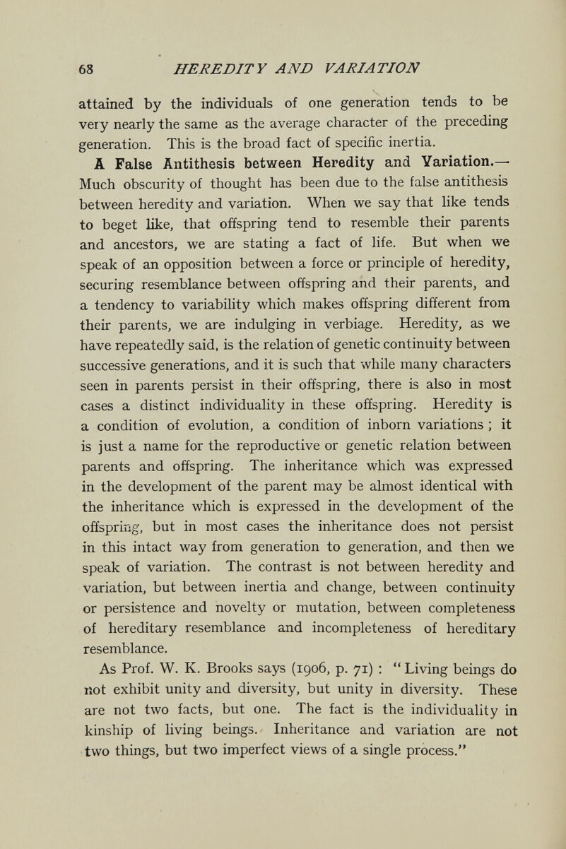 68 HEREDITY AND VARIATION attained by the individuals of one generation tends to be ver y nearly the same as the average character of the preceding generation. This is the broad fact of specific inertia. A False Antithesis between Heredity and Yariation.— Much obscurity of thought has been due to the false antithesis between heredity and variation. When we say that like tends to beget like, that offspring tend to resemble their parents and ancestors, we are stating a fact of life. But when we speak of an opposition between a force or principle of heredity, securing resemblance between offspring and their parents, and a tendency to variability which makes offspring different from their parents, we are indulging in verbiage. Heredity, as we have repeatedly said, is the relation of genetic continuity between successive generations, and it is such that while many characters seen in parents persist in their offspring, there is also in most cases a distinct individuality in these offspring. Heredity is a condition of evolution, a condition of inborn variations ; it is just a name for the reproductive or genetic relation between parents and offspring. The inheritance which was expressed in the development of the parent may be almost identical with the inheritance which is expressed in the development of the offspring, but in most cases the inheritance does not persist in this intact way from generation to generation, and then we speak of variation. The contrast is not between heredity and variation, but between inertia and change, between continuity or persistence and novelty or mutation, between completeness of hereditary resemblance and incompleteness of hereditary resemblance. As Prof. W. K. Brooks says (1906, p. 71) ;  Living beings do not exhibit unity and diversity, but unity in diversity. These are not two facts, but one. The fact is the individuality in kinship of living beings. Inheritance and variation are not two things, but two imperfect views of a single process.