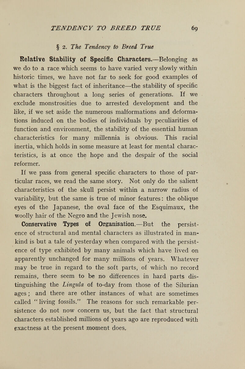 TENDENCY TO BREED TRUE 69 § 2. The Tendency to Breed True Relative Stability of Specific Characters.—Belonging as we do to a race which seems to have varied very slowly within historic times, we have not far to seek for good examples of what is the biggest fact of inheritance—the stability of specific characters throughout a long series of generations. If we exclude monstrosities due to arrested development and the like, if we set aside the numerous malformations and deforma¬ tions induced on the bodies of individuals by peculiarities of function and environment, the stability of the essential human characteristics for many millennia is obvious. This racial inertia, which holds in some measure at least for mental charac¬ teristics, is at once the hope and the despair of the social reformer. If we pass from general specific characters to those of par¬ ticular races, we read the same story. Not only do the salient characteristics of the skull persist within a narrow radius of variability, but the same is true of minor features : the oblique eyes of the Japanese, the oval face of the Esquimaux, the woolly hair of the Negro and the Jewish nose. Conservative Types of Organisation.—But the persist¬ ence of structural and mental characters as illustrated in man¬ kind is but a tale of yesterday when compared with the persist¬ ence of type exhibited by many animals which have lived on apparently unchanged for many millions of years. Whatever may be true in regard to the soft parts, of which no record remains, there seem to be no differences in hard parts dis¬ tinguishing the Lingula of to-day from those of the Silurian ages ; and there are other instances of what are sometimes called  living fossils. The reasons for such remarkable per¬ sistence do not now concern us, but the fact that structural characters established millions of years ago are reproduced with exactness at the present moment does.