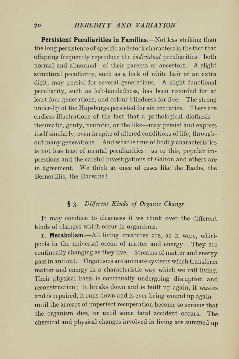 70 HEREDITY AND VARIATION Persistent Peculiarities in Families.—Not less striking than the long persistence of specific and stock characters is the fact that offspring frequently reproduce the individual peculiarities—both normal and abnormal—of their parents or ancestors. A slight structural peculiarity, such as a lock of white hair or an extra digit, may persist for several generations. A slight functional peculiarity, such as left-handedness, has been recorded for at least four generations, and colour-blindness for five. The strong under-lip of the Hapsburgs persisted for six centuries. There are endless illustrations of the fact that a pathological diathesis— rheumatic, gouty, neurotic, or the like—may persist and express itself similarly, even in spite of altered conditions of life, through¬ out many generations. And what is true of bodily characteristics is not less true of mental peculiarities : as to this, popular im¬ pressions and the careful investigations of Galton and others are in agreement. We think at once of cases like the Bachs, the Bernouillis, the Darwins ! § 3. Different Kinds of Organic Change It may conduce to clearness if we think over the different kinds of changes which occur in organisms. I. Metabolism.—All living creatures are, as it were, whirl¬ pools in the universal ocean of matter and energy. They are continually changing as they live. Streams of matter and energy pass in and out. Organisms are animate systems which transform matter and energy in a characteristic way which we call living. Their physical basis is continually undergoing disruption and reconstruction ; it breaks down and is built up again, it wastes and is repaired, it runs down and is ever being wound up again— until the arrears of imperfect recuperation become so serious that the organism dies, or until some fatal accident occurs. The chemical and physical changes involved in living are summed up