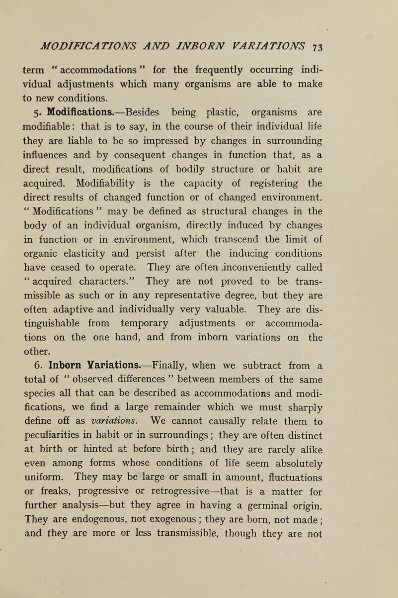 MODIFICATIONS AND INBORN VARIATIONS 73 term  accommodations  for the frequently occurring indi¬ vidual adjustments which many organisms are able to make to new conditions. 5. Modifications.—Besides being plastic, organisms are modifiable: that is to say, in the course of their individual life they are liable to be so impressed by changes in surrounding influences and by consequent changes in function that, as a direct result, modifications of bodily structure or habit are acquired. Modifiability is the capacity of registering the direct results of changed function or of changed environment.  Modifications  may be defined as structural changes in the body of an individual organism, directly induced by changes in function or in environment, which transcend the limit of organic elasticity and persist after the inducing conditions have ceased to operate. They are often .inconveniently called  acquired characters. They are not proved to be trans¬ missible as such or in any representative degree, but they are often adaptive and individually very valuable. They are dis¬ tinguishable from temporary adjustments or accommoda¬ tions on the one hand, and from inborn variations on the other. 6. Inborn Yariations.—Finally, when we subtract from a total of  observed differences  between members of the same species all that can be described as accommodations and modi¬ fications, we find a large remainder which we must sharply define off as variations. We cannot causally relate them to peculiarities in habit or in surroundings ; they are often distinct at birth or hinted at before birth; and they are rarely alike even among forms whose conditions of life seem absolutely uniform. They may be large or small in amount, fluctuations or freaks, progressive or retrogressive—that is a matter for further analysis—but they agree in having a germinal origin. They are endogenous, not exogenous ; they are born, not made ; and they are more or less transmissible, though they are not