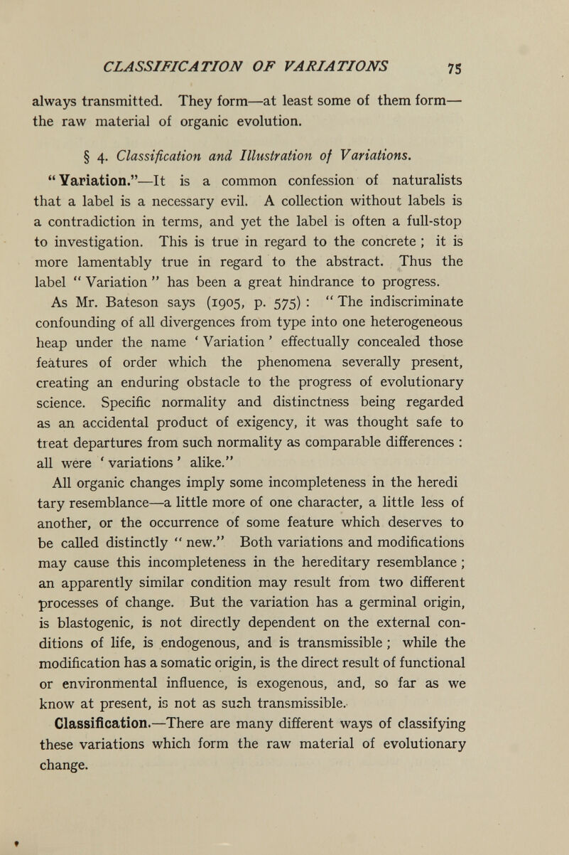 CLASSIFICATION OF VARIATIONS 75 always transmitted. They form—at least some of them form— the raw material of organic evolution. § 4. Classification and Illustration of Variations. Yariation.—It is a common confession of naturalists that a label is a necessary evil. A collection without labels is a contradiction in terms, and yet the label is often a full-stop to investigation. This is true in regard to the concrete ; it is more lamentably true in regard to the abstract. Thus the label  Variation  has been a great hindrance to progress. As Mr. Bateson says (1905, p. 575) :  The indiscriminate confounding of all divergences from type into one heterogeneous heap under the name ' Variation ' effectually concealed those features of order which the phenomena severally present, creating an enduring obstacle to the progress of evolutionary science. Specific normality and distinctness being regarded as an accidental product of exigency, it was thought safe to treat departures from such normality as comparable differences ; all were ' variations ' alike. All organic changes imply some incompleteness in the heredi tary resemblance—a little more of one character, a little less of another, or the occurrence of some feature which deserves to be called distinctly  new. Both variations and modifications may cause this incompleteness in the hereditary resemblance ; an apparently similar condition may result from two different processes of change. But the variation has a germinal origin, is blastogenic, is not directly dependent on the external con¬ ditions of life, is endogenous, and is transmissible ; while the modification has a somatic origin, is the direct result of functional or environmental influence, is exogenous, and, so far as we know at present, is not as such transmissible. Classification.—There are many different ways of classifying these variations which form the raw material of evolutionary change. ♦