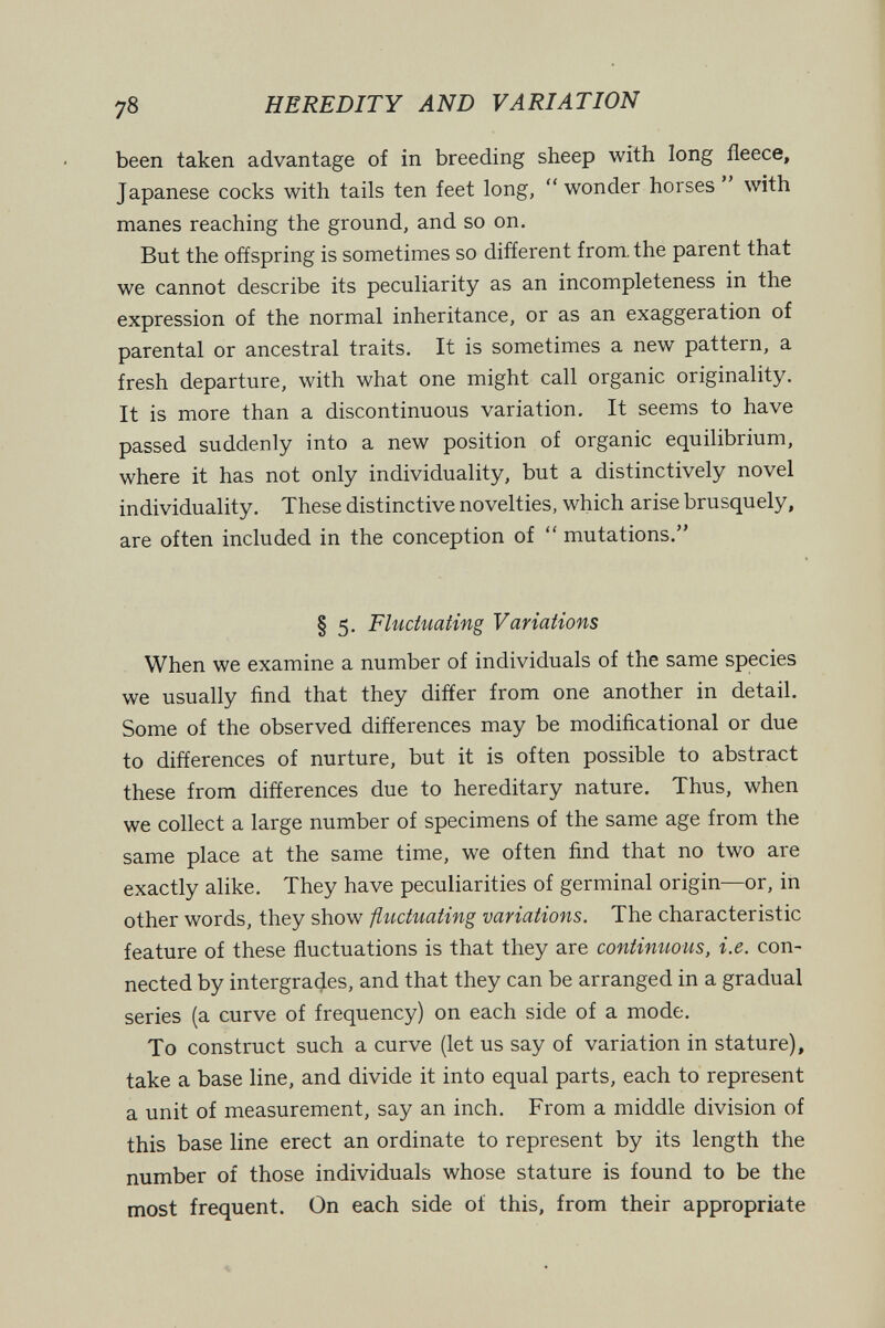 78 HEREDITY AND VARIATION been taken advantage of in breeding sheep with long fleece, Japanese cocks with tails ten feet long, wonder horses with manes reaching the ground, and so on. But the offspring is sometimes so different from, the parent that we cannot describe its peculiarity as an incompleteness in the expression of the normal inheritance, or as an exaggeration of parental or ancestral traits. It is sometimes a new pattern, a fresh departure, with what one might call organic originality. It is more than a discontinuous variation. It seems to have passed suddenly into a new position of organic equilibrium, where it has not only individuality, but a distinctively novel individuality. These distinctive novelties, which arise brusquely, are often included in the conception of  mutations. § 5. Fluctuating Variations When we examine a number of individuals of the same species we usually find that they differ from one another in detail. Some of the observed differences may be modificational or due to differences of nurture, but it is often possible to abstract these from differences due to hereditary nature. Thus, when we collect a large number of specimens of the same age from the same place at the same time, we often find that no two are exactly alike. They have peculiarities of germinal origin—or, in other words, they show fluctuating variations. The characteristic feature of these fluctuations is that they are continuous, i.e. con¬ nected by intergrades, and that they can be arranged in a gradual series (a curve of frequency) on each side of a mode. To construct such a curve (let us say of variation in stature), take a base line, and divide it into equal parts, each to represent a unit of measurement, say an inch. From a middle division of this base line erect an ordinate to represent by its length the number of those individuals whose stature is found to be the most frequent. On each side of this, from their appropriate