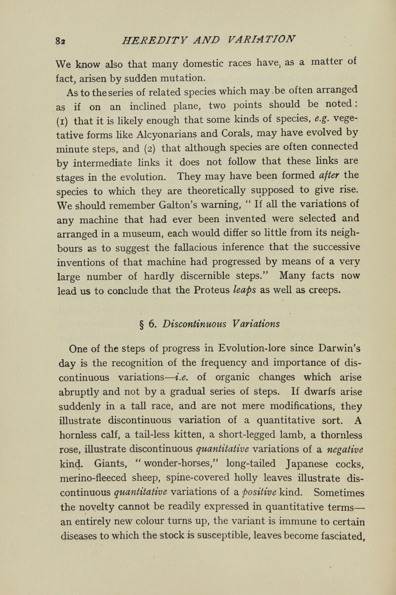 82 HEREDITY AND VARIATION We know also that many domestic races havCj as a matter of fact, arisen by sudden mutation. As to the series of related species which may be often arranged as if on an inclined plane, two points should be noted : (i) that it is likely enough that some kinds of species, e.g. vege¬ tative forms like Alcyonarians and Corals, may have evolved by minute steps, and (2) that although species are often connected by intermediate Hnks it does not follow that these links are stages in the evolution. They may have been formed ajter the species to which they are theoretically supposed to give rise. We should remember Galton's warning,  If all the variations of any machine that had ever been invented were selected and arranged in a museum, each would differ so little from its neigh¬ bours as to suggest the fallacious inference that the successive inventions of that machine had progressed by means of a very large number of hardly discernible steps. Many facts now lead us to conclude that the Proteus leaps as well as creeps. § 6. Discontinuous Variations One of the steps of progress in Evolution-lore since Darwin's day is the recognition of the frequency and importance of dis¬ continuous variations—i.e. of organic changes which arise abruptly and not by a gradual series of steps. If dwarfs arise suddenly in a taU race, and are not mere modifications, they illustrate discontinuous variation of a quantitative sort. A hornless calf, a tail-less kitten, a short-legged lamb, a thornless rose, illustrate discontinuous quantitative variations of a negative kind. Giants, wonder-horses, long-tailed Japanese cocks, merino-fleeced sheep, spine-covered holly leaves illustrate dis¬ continuous quantitative variations of a positive kind. Sometimes the novelty cannot be readily expressed in quantitative terms an entirely new colour turns up, the variant is immune to certain diseases to which the stock is susceptible, leaves become fasciated,