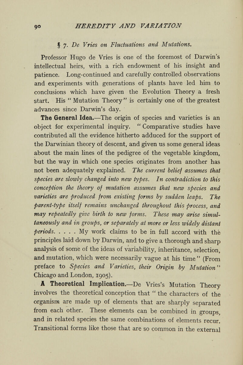 HEREDITY AND VARIATION § 7. De Vries on Fluctuations and Mutations. Professor Hugo de Vries is one of the foremost of Darwin's intellectual heirs, with a rich endowment of his insight and patience. Long-continued and carefully controlled observations and experiments with generations of plants have led him to conclusions which have given the Evolution Theory a fresh start. His  Mutation Theory is certainly one of the greatest advances since Darwin's day. The General Idea.—^The origin of species and varieties is an object for experimental inquiry.  Comparative studies have contributed all the evidence hitherto adduced for the support of the Darwinian theory of descent, and given us some general ideas about the main lines of the pedigree of the vegetable kingdom, but the way in which one species originates from another has not been adequately explained. The current belief assumes that species are slowly changed into new types. In contradiction to this conception the theory of mutation assumes that new species and varieties are produced from existing forms by sudden leaps. The parent-type itself remains unchanged throughout this process, and may repeatedly give birth to new forms. These may arise simul¬ taneously and in groups, or separately at more or less widely distant periods My work claims to be in full accord with thè principles laid down by Darwin, and to give a thorough and sharp analysis of some of the ideas of variability, inheritance, selection, and mutation, which were necessarily vague at his time (From preface to Species and Varieties, their Origin by Mutation'* Chicago and London, 1905). A Theoretical Implication.—De Vries's Mutation Theory involves the theoretical conception that  the characters of the organism are made up of elements that are sharply separated from each other. These elements can be combined in groups, and in related species the same combinations of elements recur. Transitional forms like those that are so common in the external