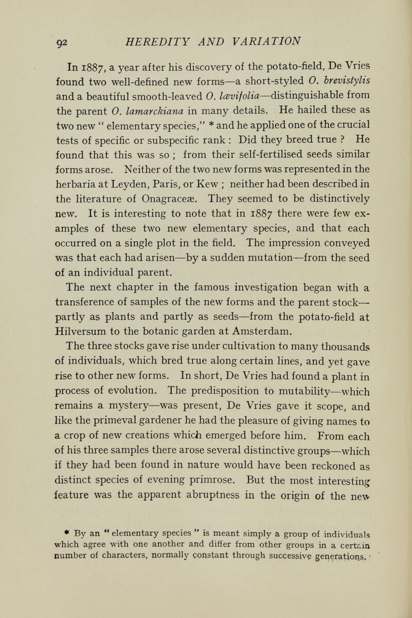 92 HEREDITY AND VARIATION In 1887, a year after his discovery of the potato-field, De Vries found two well-defined new forms—a short-styled 0. brevistylis and a beautiful smooth-leaved 0. Icevifolia—distinguishable from the parent 0. lamarckiana in many details. He hailed these as two new  elementary species, * and he applied one of the crucial tests of specific or subspecific rank : Did they breed true ? He found that this was so ; from their self-fertilised seeds similar forms arose. Neither of the two new forms was represented in the herbaria at Leyden, Paris, or Kew ; neither had been described in the literature of Onagracese. They seemed to be distinctively new. It is interesting to note that in 1887 there were few ex¬ amples of these two new elementary species, and that each occurred on a single plot in the field. The impression conveyed was that each had arisen—by a sudden mutation—from the seed of an individual parent. The next chapter in the famous investigation began with a transference of samples of the new forms and the parent stock- partly as plants and partly as seeds—from the potato-field at Hilversum to the botanic garden at Amsterdam. The three stocks gave rise under cultivation to many thousands of individuals, which bred true along certain lines, and yet gave rise to other new forms. In short. De Vries had found a plant in process of evolution. The predisposition to mutability—which remains a mystery—was present, De Vries gave it scope, and like the primeval gardener he had the pleasure of giving names to a crop of new creations which emerged before him. From each of his three samples there arose several distinctive groups—which if they had been found in nature would have been reckoned as distinct species of evening primrose. But the most interesting feature was the apparent abruptness in the origin of the new ♦ By an  elementary species  is meant simply a group of individuals which agree with one another and differ from other groups in a certain number of characters, normally constant through successive generations. •
