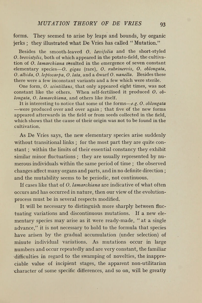 MUTATION THEORY OF DE VRIES forms. They seemed to arise by leaps and bounds, by organic jerks ; they illustrated what De Vries has called  Mutation. Besides the smooth-leaved 0. lœvijolia and the short-styled O. brevistylis, both of which appeared in the potato-field, the cultiva¬ tion of O. lamarckiana resulted in the emergence of seven constant elementary species—O. gigas (rare), O. rubrinervis, O. oblongata, O. albida, O. leptocarpa, O. lata, and a dwarf O. nanella. Besides these there were a few inconstant variants and a few which were sterile. One form, O. scintillans, that only appeared eight times, was not constant like the others. When self-fertilised it produced O. ob¬ longata, O. lamarckiana, and others like itself. It is interesting to notice that some of the forms—e.g. O. oblongata —were produced over and over again ; that five of the new forms appeared afterwards in the field or from seeds collected in the field, which shows that the cause of their origin was not to be found in the cultivation. As De Vries says, the new elementary species arise suddenly without transitional links ; for the most part they are quite con¬ stant ; within the limits of their essential constancy they exhibit similar minor fluctuations ; they are usually represented by nu¬ merous individuals within the same period of time ; the observed changes affect many organs and parts, and in no definite direction ; and the mutability seems to be periodic, not continuous. If cases like that of 0. lamarckiana are indicative of what often occurs and has occurred in nature, then our view of the evolution- process must be in several respects modified. It will be necessary to distinguish more sharply between fluc¬ tuating variations and discontinuous mutations. If a new ele¬ mentary species may arise as it were ready-made,  at a single advance, it is not necessary to hold to the formula that species have arisen by the gradual accumulation (under selection) of minute individual variations. As mutations occur in large numbers and occur repeatedly and are very constant, the familiar •difficulties in regard to the swamping of novelties, the inappre¬ ciable value of incipient stages, the apparent non-utilitarian character of some specific differences, and so on, will be greatly