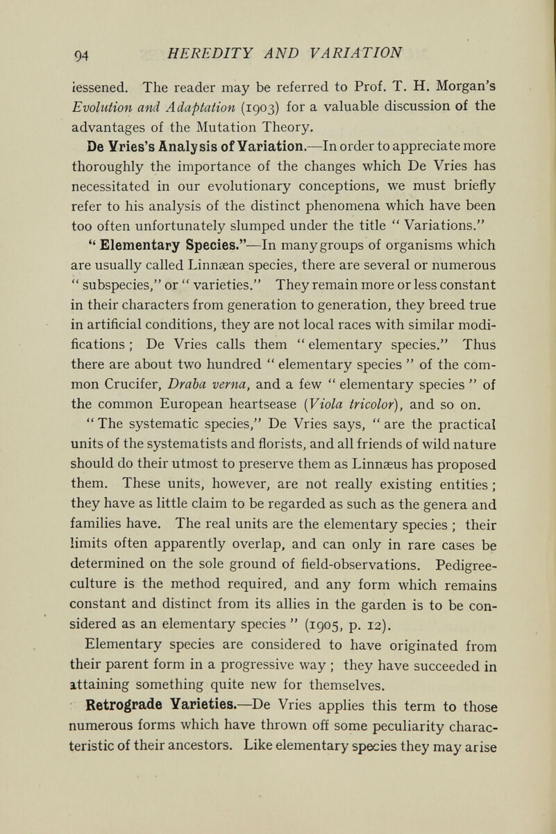 94 HEREDITY AND VARIATION iessened. The reader may be referred to Prof. T. H. Morgan's Evolution and Adaptation (1903) for a valuable discussion of the advantages of the Mutation Theory. De Yries's Analysis of Yariation.—In order to appreciate more thoroughly the importance of the changes which De Vries has necessitated in our evolutionary conceptions, we must briefly refer to his analysis of the distinct phenomena which have been too often unfortunately slumped under the title  Variations.  Elementary Species.—In many groups of organisms which are usually called Linnsean species, there are several or numerous  subspecies, or  varieties. They remain more or less constant in their characters from generation to generation, they breed true in artificial conditions, they are not local races with similar modi¬ fications ; De Vries calls them  elementary species. Thus there are about two hundred  elementary species  of the com¬ mon Crucifer, Draba verna, and a few  elementary species  of the common European heartsease {Viola tricolor), and so on.  The systematic species, De Vries says,  are the practical units of the systematists and florists, and all friends of wild nature should do their utmost to preserve them as Linnaeus has proposed them. These units, however, are not really existing entities ; they have as little claim to be regarded as such as the genera and families have. The real units are the elementary species ; their limits often apparently overlap, and can only in rare cases be determined on the sole ground of field-observations. Pedigree- culture is the method required, and any form which remains constant and distinct from its allies in the garden is to be con¬ sidered as an elementary species  (1905, p. 12). Elementary species are considered to have originated from their parent form in a progressive way ; they have succeeded in attaining something quite new for themselves. : Retrograde Varieties.—De Vries applies this term to those numerous forms which have thrown off some peculiarity charac¬ teristic of their ancestors. Like elementary species they may arise