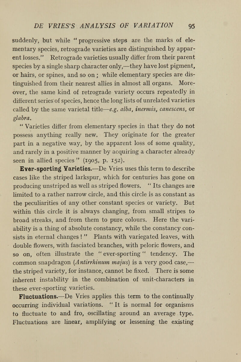 DE VRIES'S ANALYSIS OF VARIATION 95 suddenly, but while '* progressive steps are the marks of ele¬ mentary species, retrograde varieties are distinguished by appar¬ ent losses. Retrograde varieties usually differ from their parent species by a single sharp character only,—they have lost pigment, or hairs, or spines, and so on ; while elementary species are dis¬ tinguished from their nearest allies in almost all organs. More¬ over, the same kind of retrograde variety occurs repeatedly in different series of species, hence the long lists of unrelated varieties called by the same varietal title—e.g. alba, inermis, canescens, or glabra.  Varieties differ from elementary species in that they do not possess anything really new. They originate for the greater part in a negative way, by the apparent loss of some quality, and rarely in a positive manner by acquiring a character already seen in allied species  (1905, p. 152). Ever-sporting Varieties.—De Vries uses this term to describe cases like the striped larkspur, which for centuries has gone on producing unstriped as well as striped flowers.  Its changes are limited to a rather narrow circle, and this circle is as constant as the peculiarities of any other constant species or variety. But within this circle it is always changing, from small stripes to broad streaks, and from them to pure colours. Here the vari¬ ability is a thing of absolute constancy, while the constancy con¬ sists in eternal changes !  Plants with variegated leaves, with double flowers, with fasciated branches, with peloric flowers, and so on, often illustrate the  ever-sporting  tendency. The common snapdragon {Antirrhimim majus) is a very good case,— the striped variety, for instance, cannot be fixed. There is some inherent instability in the combination of unit-characters in these ever-sporting varieties. Fluctuations.—De Vries applies this term to the continually occurring individual variations. It is normal for organisms to fluctuate to and fro, oscillating around an average type. Fluctuations are linear, amplifying or lessening the existing