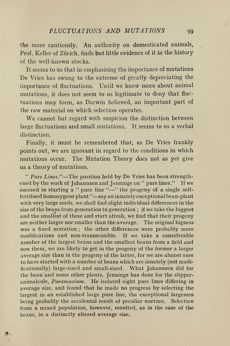 FLUCTUATIONS AND MUTATIONS 99 the more cautiously. An authority on domesticated animals. Prof. Keller of Zürich, finds but little evidence of it in the history of the well-known stocks. It seems to us that in emphasising the importance of mutations De Vries has swung to the extreme of greatly depreciating the importance of fluctuations. Until we know more about animal mutations, it does not seem to us legitimate to deny that fluc¬ tuations may form, as Darwin believed, an important part of the raw material on which selection operates. We cannot but regard with suspicion the distinction between large fluctuations and small mutations. It seems to us a verbal distinction. Finally, it must be remembered that, as De Vries frankly points out, we are ignorant in regard to the conditions in which mutations occur. The Mutation Theory does not as yet give us a theory of mutations.  Pure Lines.—The position held by Da Vries has been strength¬ ened by the work of Johannsen and Jennings on  pure lines. If we succeed in starting a  pure line — the progeny of a single self- fertilised homozygous plant ' '—say an innately exceptional bean-plant with very large seeds, we shall find slight individual differences in the size of the beans from generation to generation ; if we take the biggest and the smallest of these and start afresh, we find that their progeny are neither larger nor smaller than the average. The original bigness was a fixed mutation ; the other differences were probably mere modifications and non-transmissible. If we take a considerable number of the largest beans and the smallest beans from a field and sow them, we are likely to get in the progeny of the former a larger average size than in the progeny of the latter, for we are almost sure to have started with a number of beans which are innately (not modi- ficationally) large-sized and small-sized. What Johannsen did for the bean and some other plants, Jennings has done for the slipper^ animalcule, Paramœcium. He isolated eight pure lines differing in average size, and found that he made no progress by selecting the largest in an established large pure line, the exceptional largeness being probably the accidental result of peculiar nurture. Selection from a mixed population, however, resulted, as in the case of the beans, in a distinctly altered average size.