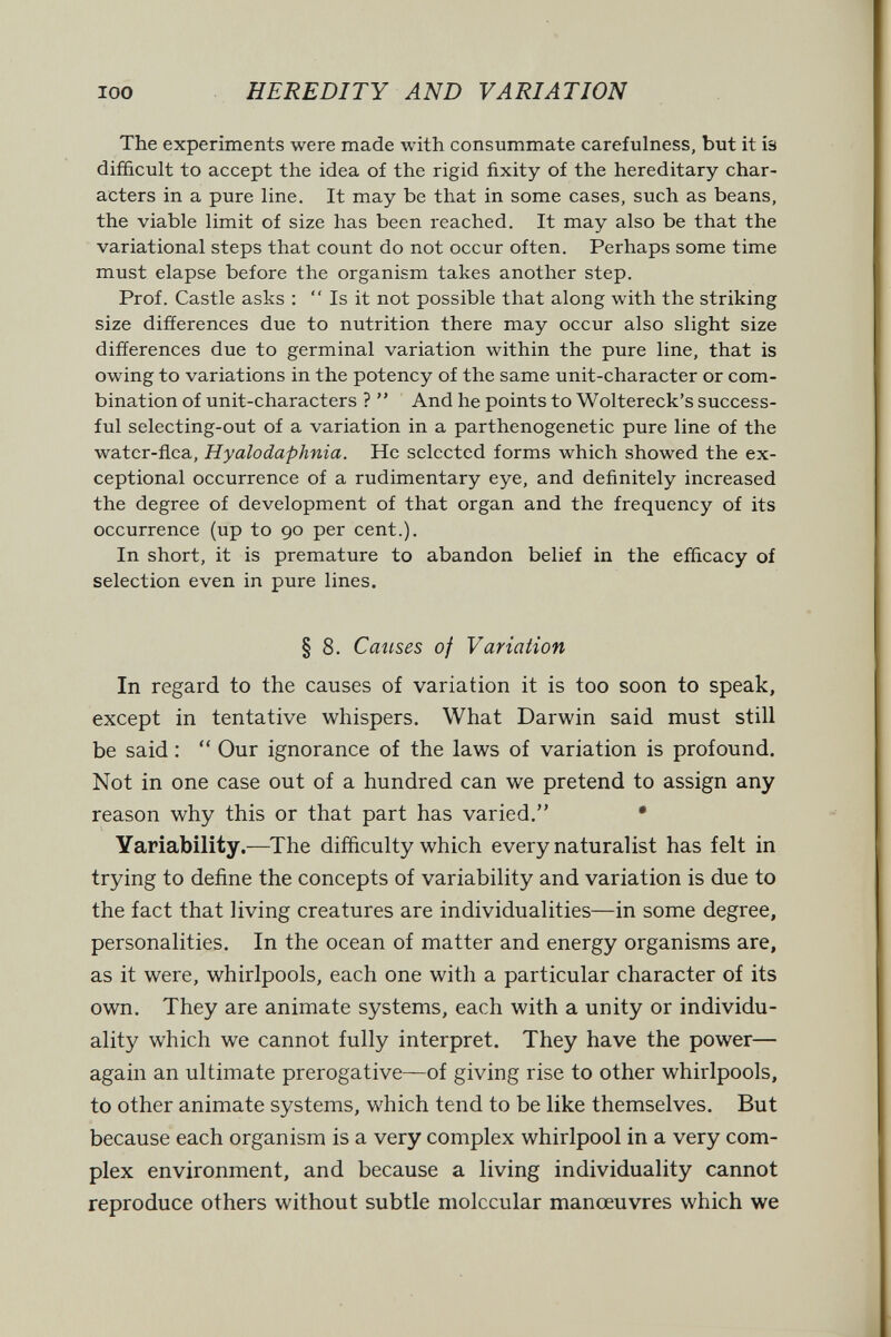 100 HEREDITY AND VARIATION The experiments were made with consummate carefulness, but it is difficult to accept the idea of the rigid fixity of the hereditary char¬ acters in a pure line. It may be that in some cases, such as beans, the viable limit of size has been reached. It may also be that the variational steps that count do not occur often. Perhaps some time must elapse before the organism takes another step. Prof. Castle asks :  Is it not possible that along with the striking size differences due to nutrition there may occur also slight size differences due to germinal variation within the pure line, that is owing to variations in the potency of the same unit-character or com¬ bination of unit-characters ?  And he points to Woltereck's success¬ ful selecting-out of a variation in a parthenogenetic pure line of the water-flea, Hyalodaphnia. He selected forms which showed the ex¬ ceptional occurrence of a rudimentary eye, and definitely increased the degree of development of that organ and the frequency of its occurrence (up to 90 per cent.). In short, it is premature to abandon belief in the efficacy of selection even in pure lines. § 8. Causes of Variation In regard to the causes of variation it is too soon to speak, except in tentative whispers. What Darwin said must still be said :  Our ignorance of the laws of variation is profound. Not in one case out of a hundred can we pretend to assign any reason why this or that part has varied. • Variability.—^The difficulty which every naturalist has felt in trying to define the concepts of variability and variation is due to the fact that living creatures are individualities—in some degree, personalities. In the ocean of matter and energy organisms are, as it were, whirlpools, each one with a particular character of its own. They are animate systems, each with a unity or individu¬ ality which we cannot fully interpret. They have the power— again an ultimate prerogative—of giving rise to other whirlpools, to other animate systems, which tend to be like themselves. But because each organism is a very complex whirlpool in a very com¬ plex environment, and because a living individuality cannot reproduce others without subtle molecular manoeuvres which we