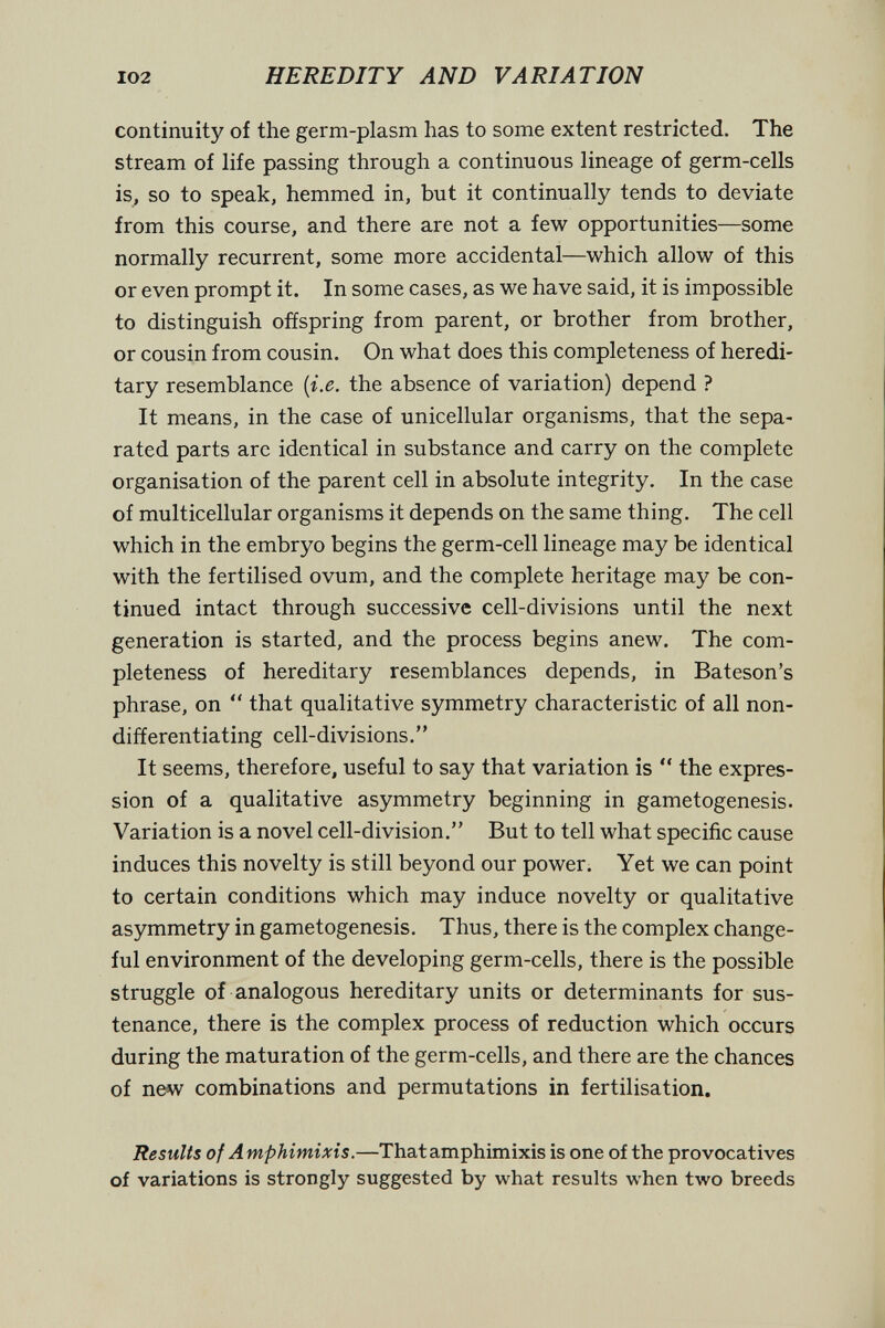 102 HEREDITY AND VARIATION continuity of the germ-plasm has to some extent restricted. The stream of life passing through a continuous lineage of germ-cells is, so to speak, hemmed in, but it continually tends to deviate from this course, and there are not a few opportunities—some normally recurrent, some more accidental—which allow of this or even prompt it. In some cases, as we have said, it is impossible to distinguish offspring from parent, or brother from brother, or cousin from cousin. On what does this completeness of heredi¬ tary resemblance {i.e. the absence of variation) depend ? It means, in the case of unicellular organisms, that the sepa¬ rated parts are identical in substance and carry on the complete organisation of the parent cell in absolute integrity. In the case of multicellular organisms it depends on the same thing. The cell which in the embryo begins the germ-cell lineage may be identical with the fertilised ovum, and the complete heritage may be con¬ tinued intact through successive cell-divisions until the next generation is started, and the process begins anew. The com¬ pleteness of hereditary resemblances depends, in Bateson's phrase, on  that qualitative symmetry characteristic of all non- differentiating cell-divisions. It seems, therefore, useful to say that variation is  the expres¬ sion of a qualitative asymmetry beginning in gametogenesis. Variation is a novel cell-division. But to tell what specific cause induces this novelty is still beyond our power. Yet we can point to certain conditions which may induce novelty or qualitative asymmetry in gametogenesis. Thus, there is the complex change¬ ful environment of the developing germ-cells, there is the possible struggle of analogous hereditary units or determinants for sus¬ tenance, there is the complex process of reduction which occurs during the maturation of the germ-cells, and there are the chances of new combinations and permutations in fertilisation. Results of A mphimixis.—That amphimixis is one of the provocatives of variations is strongly suggested by what results when two breeds