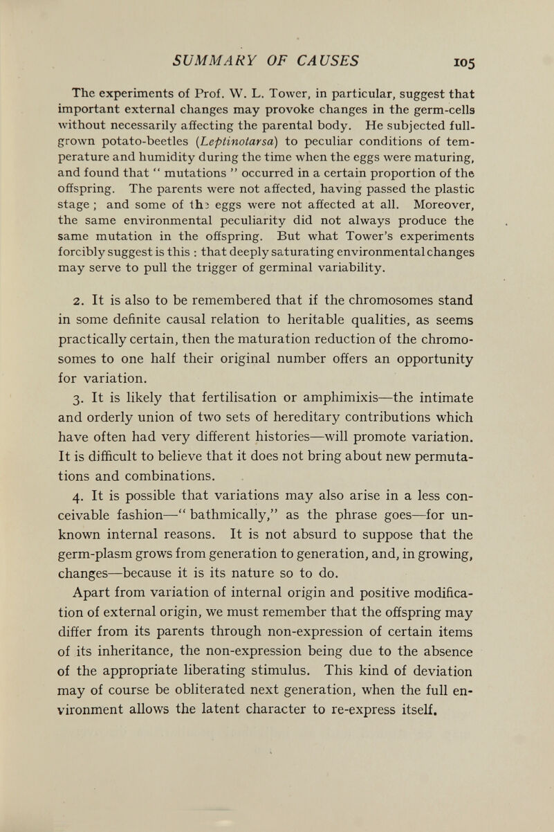 SUMMARY OF CAUSES 105 The experiments of Prof. W. L. Tower, in particular, suggest that important external changes may provoke changes in the germ-cella without necessarily affecting the parental body. He subjected full- grown potato-beetles [Leptinotarsa) to peculiar conditions of tem¬ perature and humidity during the time when the eggs were maturing, and found that  mutations  occurred in a certain proportion of the offspring. The parents were not affected, having passed the plastic stage ; and some of th3 eggs were not affected at all. Moreover, the same environmental peculiarity did not always produce the same mutation in the offspring. But what Tower's experiments forcibly suggest is this : that deeply saturating environmental changes may serve to pull the trigger of germinal variability. 2. It is also to be remembered that if the chromosomes stand in some definite causal relation to heritable qualities, as seems practically certain, then the maturation reduction of the chromo¬ somes to one half their original number offers an opportunity for variation. 3. It is likely that fertilisation or amphimixis—the intimate and orderly union of two sets of hereditary contributions which have often had very different histories—will promote variation. It is difficult to believe that it does not bring about new permuta¬ tions and combinations. 4. It is possible that variations may also arise in a less con¬ ceivable fashion— bathmically, as the phrase goes—for un¬ known internal reasons. It is not absurd to suppose that the germ-plasm grows from generation to generation, and, in growing, changes—because it is its nature so to do. Apart from variation of internal origin and positive modifica¬ tion of external origin, we must remember that the offspring may differ from its parents through non-expression of certain items of its inheritance, the non-expression being due to the absence of the appropriate liberating stimulus. This kind of deviation may of course be obliterated next generation, when the full en¬ vironment allows the latent character to re-express itself.