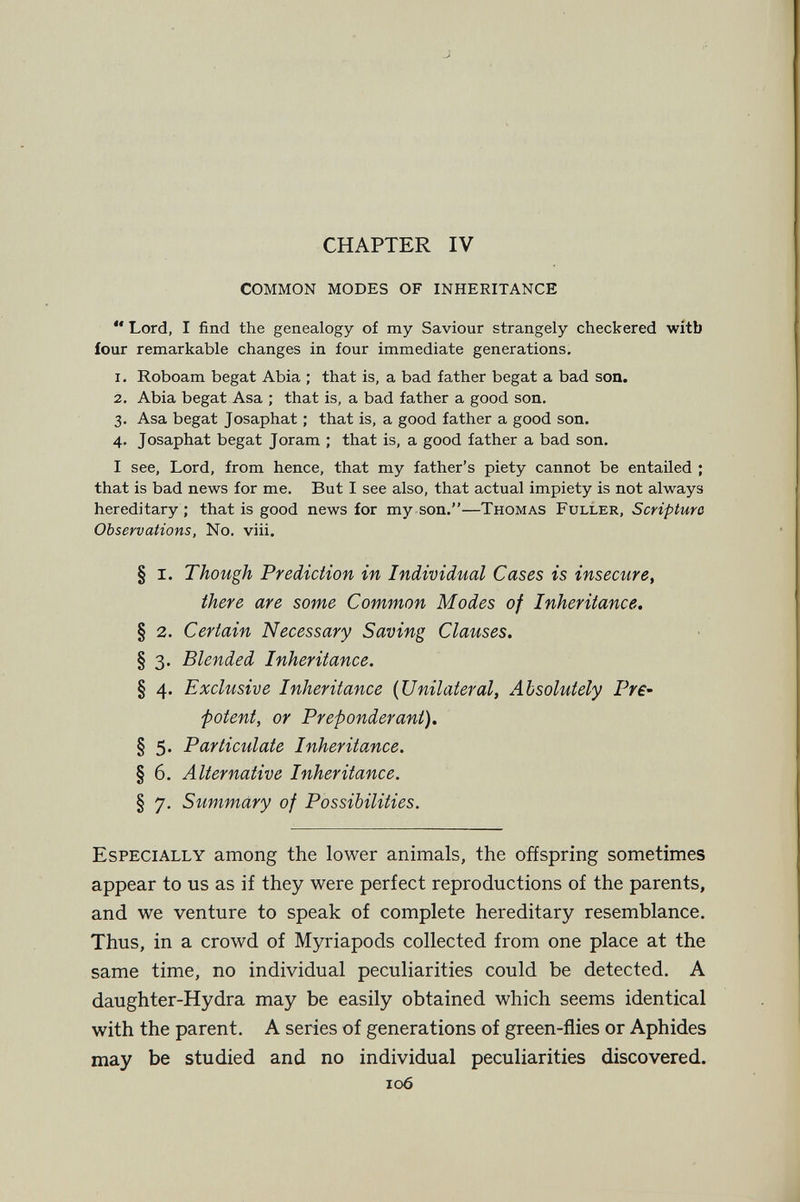 CHAPTER IV common modes of inheritance  Lord, I find the genealogy of my Saviour strangely checkered witb four remarkable changes in four immediate generations, 1. Roboam begat Abia ; that is, a bad father begat a bad son. 2. Abia begat Asa ; that is, a bad father a good son. 3. Asa begat Josaphat ; that is, a good father a good son. 4. Josaphat begat Joram ; that is, a good father a bad son. I see. Lord, from hence, that my father's piety cannot be entailed ; that is bad news for me. But I see also, that actual impiety is not always hereditary ; that is good news for my son.—Thomas Fuller, Scripture Observations, No. viii. § i. Though Prediction in Individual Cases is insecure^ there are some Common Modes of Inheritance. § 2. Certain Necessary Saving Clauses. § 3. Blended Inheritance. § 4. Exclusive Inheritance {Unilateral, Absolutely Pre¬ potent, or Preponderant). § 5. Particulate Inheritance. § 6. Alternative Inheritance. § 7. Summary of Possibilities. Especially among the lower animals, the offspring sometimes appear to us as if they were perfect reproductions of the parents, and we venture to speak of complete hereditary resemblance. Thus, in a crowd of Myriapods collected from one place at the same time, no individual peculiarities could be detected. A daughter-Hydra may be easily obtained which seems identical with the parent. A series of generations of green-flies or Aphides may be studied and no individual peculiarities discovered. 106