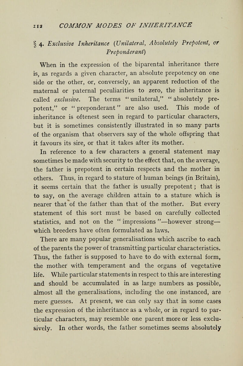 112 COMMON MODES OF INHERITANCE § 4. Exclusive Inheritance {Unilateral, Absolutely Prepotent, of Preponderant) When in the expression of the biparental inheritance there is, as regards a given character, an absolute prepotency on one side or the other, or, conversely, an apparent reduction of the maternal or paternal peculiarities to zero, the inheritance is called exclusive. The terms unilateral,  absolutely pre¬ potent, or  preponderant  are also used. This mode of inheritance is oftenest seen in regard to particular characters, but it is sometimes consistently illustrated in so many parts of the organism that observers say of the whole offspring that it favours its sire, or that it takes after its mother. In reference to a few characters a general statement may sometimes be made with security to the effect that, on the average, the father is prepotent in certain respects and the mother in others. Thus, in regard to stature of human beings (in Britain), it seems certain that the father is usually prepotent ; that is to say, on the average children attain to a stature which is nearer that of the father than that of the mother. But every statement of this sort must be based on carefully collected statistics, and not on the  impressions —however strong— which breeders have often formulated as laws. There are many popular generalisations which ascribe to each of the parents the power of transmitting particular characteristics. Thus, the father is supposed to have to do with external form, the mother with temperament and the organs of vegetative life. While particular statements in respect to this are interesting and should be accumulated in as large numbers as possible, almost all the generalisations, including the one instanced, are mere guesses. At present, we can only say that in some cases the expression of the inheritance as a whole, or in regard to par¬ ticular characters, may resemble one parent more or less exclu¬ sively. In other words, the father sometimes seems absolutely