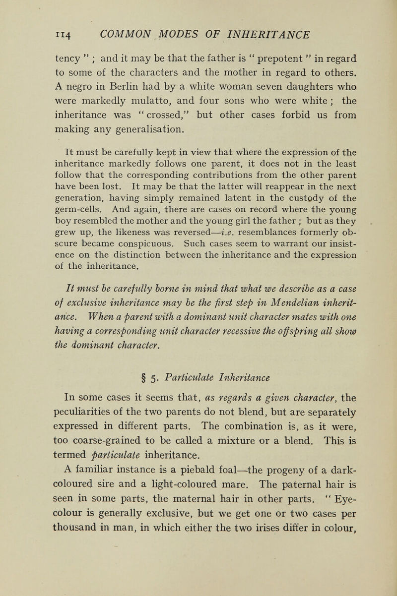 114 COMMON MODES OF INHERITANCE tency  ; and it may be that the father is  prepotent  in regard to some of the characters and the mother in regard to others. A negro in Berlin had by a white woman seven daughters who were markedly mulatto, and four sons who were white ; the inheritance was  crossed, but other cases forbid us from making any generalisation. It must be carefully kept in view that where the expression of the inheritance markedly follows one parent, it does not in the least follow that the corresponding contributions from the other parent have been lost. It may be that the latter will reappear in the next generation, having simply remained latent in the custody of the germ-cells. And again, there are cases on record where the young boy resembled the mother and the young girl the father ; but as they grew up, the likeness was reversed—i.e. resemblances formerly ob¬ scure became conspicuous. Such cases seem to warrant our insist¬ ence on the distinction between the inheritance and the expression of the inheritance. It must be careftilly borne in mind that what we describe as a case of excUisive inheritance may be the first step in Mendelian inherit¬ ance. When a parent with a dominant unit character mates with one having a corresponding unit character recessive the offspring all show the dominant character. § 5. Particulate Inheritance In some cases it seems that, as regards a given character, the peculiarities of the two parents do not blend, but are separately expressed in different parts. The combination is, as it were, too coarse-grained to be called a mixture or a blend. This is termed particulate inheritance. A familiar instance is a piebald foal—the progeny of a dark- coloured sire and a light-coloured mare. The paternal hair is seen in some parts, the maternal hair in other parts.  Eye- colour is generally exclusive, but we get one or two cases per thousand in man, in which either the two irises differ in colour,