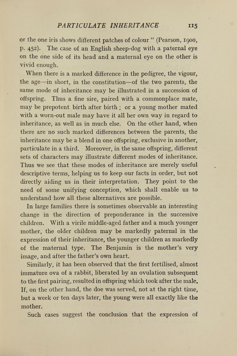 PARTICULATE INHERITANCE 115 or the one iris shows different patches of colour  (Pearson, 1900, p. 452). The case of an English sheep-dog with a paternal eye on the one side of its head and a maternal eye on the other is vivid enough. When there is a marked difference in the pedigree, the vigour, the age—in short, in the constitution—of the two parents, the same mode of inheritance may be illustrated in a succession of offspring. Thus a fine sire, paired with a commonplace mate, may be prepotent birth after birth ; or a young mother mated with a worn-out male may have it all her own way in regard to inheritance, as well as in much else. On the other hand, when there are no such marked differences between the parents, the inheritance may be a blend in one offspring, exclusive in another, particulate in a third. Moreover, in the same offspring, different sets of characters may illustrate different modes of inheritance. Thus we see that these modes of inheritance are merely useful descriptive terms, helping us to keep our facts in order, but not directly aiding us in their interpretation. They point to the need of some unifying conception, which shall enable us to understand how all these alternatives are possible. In large families there is sometimes observable an interesting change in the direction of preponderance in the successive children. With a virile middle-aged father and a much younger mother, the older children may be markedly paternal in the expression of their inheritance, the younger children as markedly of the maternal type. The Benjamin is the mother's very image, and after the father's own heart. Similarly, it has been observed that the first fertilised, almost immature ova of a rabbit, liberated by an ovulation subsequent to the first pairing, resulted in offspring which took after the male. If, on the other hand, the doe was served, not at the right time, but a week or ten days later, the young were all exactly like the mother. Such cases suggest the conclusion that the expression of