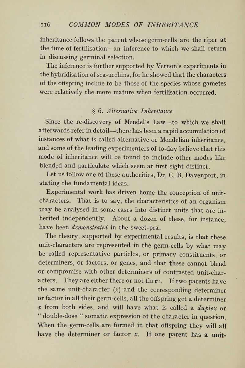 ii6 COMMON MODES OF INHERITANCE inheritance follows the parent whose germ-cells are the riper at the time of fertilisation—an inference to which we shall return in discussing germinal selection. The inference is further supported by Vernon's experiments in the hybridisation of sea-urchins, for he showed that the characters of the offspring inclme to be those of the species whose gametes were relatively the more mature when fertilisation occurred. § 6. Alternative Inheritance Since the re-discovery of Mendel's Law—^to which we shall afterwards refer in detail—there has been a rapid accumulation of instances of what is called alternative or Mendelian inheritance, and some of the leading experimenters of to-day believe that this mode of inheritance will be found to include other modes like blended and particulate which seem at first sight distinct. Let us follow one of these authorities. Dr. C. B. Davenport, in stating the fundamental ideas. Experimental work has driven home the conception of unit- characters. That is to say, the characteristics of an organism may be analysed in some cases into distinct units that are in¬ herited independently. About a dozen of these, for instance, have been demonstrated in the sweet-pea. The theory, supported by experimental results, is that these unit-characters are represented in the germ-cells by what may be called representative particles, or primary constituents, or determiners, or factors, or genes, and that these cannot blend or compromise with other determiners of contrasted unit-char¬ acters. They are either there or not thcr:. If two parents have the same unit-character {x) and the corresponding determiner or factor in all their germ-cells, all the offspring get a determiner X from both sides, and will have what is called a duplex or *' double-dose  somatic expression of the character in question. When the germ-cells are formed in that offspring they will all have the determiner or factor x. If one parent has a unit-