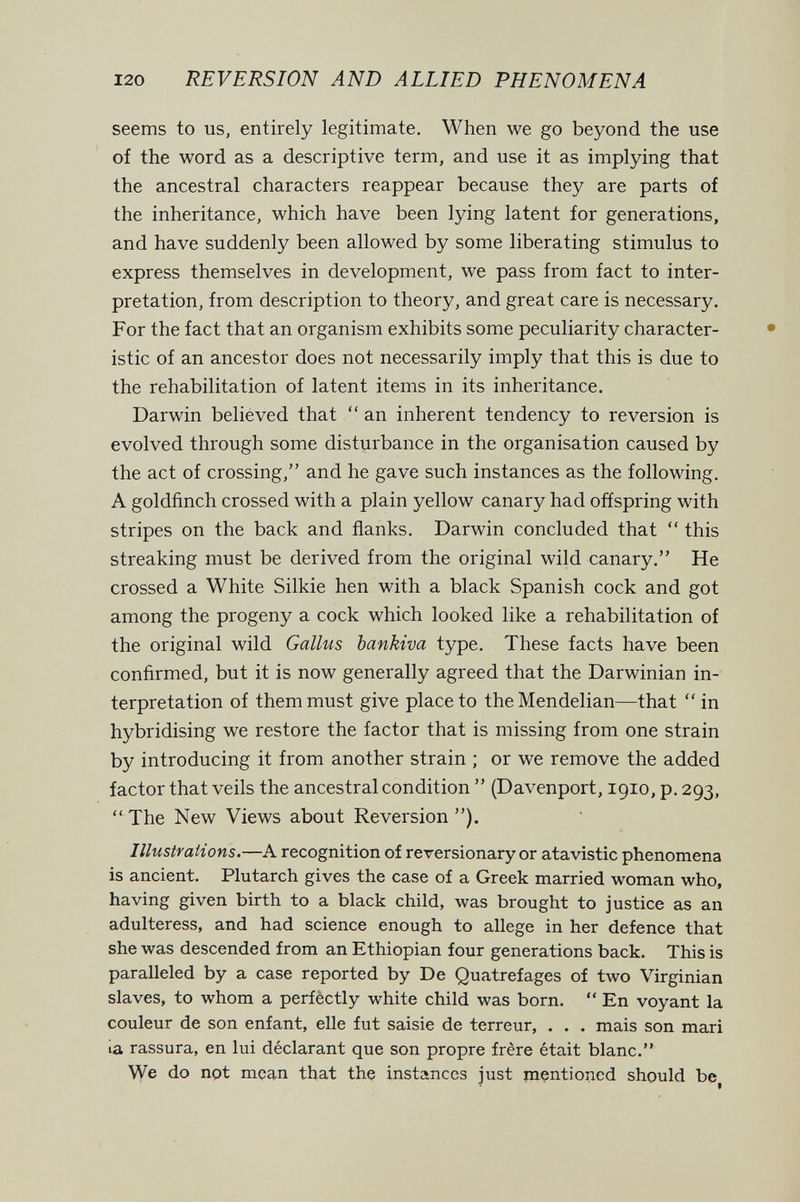 120 REVERSION AND ALLIED PHENOMENA seems to us, entirely legitimate. When we go beyond the use of the word as a descriptive term, and use it as implying that the ancestral characters reappear because they are parts of the inheritance, which have been lying latent for generations, and have suddenly been allowed by some liberating stimulus to express themselves in development, we pass from fact to inter¬ pretation, from description to theory, and great care is necessary. For the fact that an organism exhibits some peculiarity character¬ istic of an ancestor does not necessarily imply that this is due to the rehabilitation of latent items in its inheritance. Darwin believed that  an inherent tendency to reversion is evolved through some disturbance in the organisation caused by the act of crossing, and he gave such instances as the following, A goldfinch crossed with a plain yellow canary had offspring with stripes on the back and flanks. Darwin concluded that  this streaking must be derived from the original wild canary. He crossed a White Silkie hen with a black Spanish cock and got among the progeny a cock which looked like a rehabilitation of the original wild Gallus bankiva type. These facts have been confirmed, but it is now generally agreed that the Darwinian in¬ terpretation of them must give place to theMendelian—that  in hybridising we restore the factor that is missing from one strain by introducing it from another strain ; or we remove the added factor that veils the ancestral condition  (Davenport, 1910, p. 293,  The New Views about Reversion ). Illustrations.—A recognition of reversionary or atavistic phenomena is ancient. Plutarch gives the case of a Greek married woman who, having given birth to a black child, was brought to justice as an adulteress, and had science enough to allege in her defence that she was descended from an Ethiopian four generations back. This is paralleled by a case reported by De Quatrefages of two Virginian slaves, to whom a perfèctly white child was born.  En voyant la couleur de son enfant, elle fut saisie de terreur, . . . mais son mari ia rassura, en lui déclarant que son propre frère était blanc. We do not mean that the instances just mentioned should be^