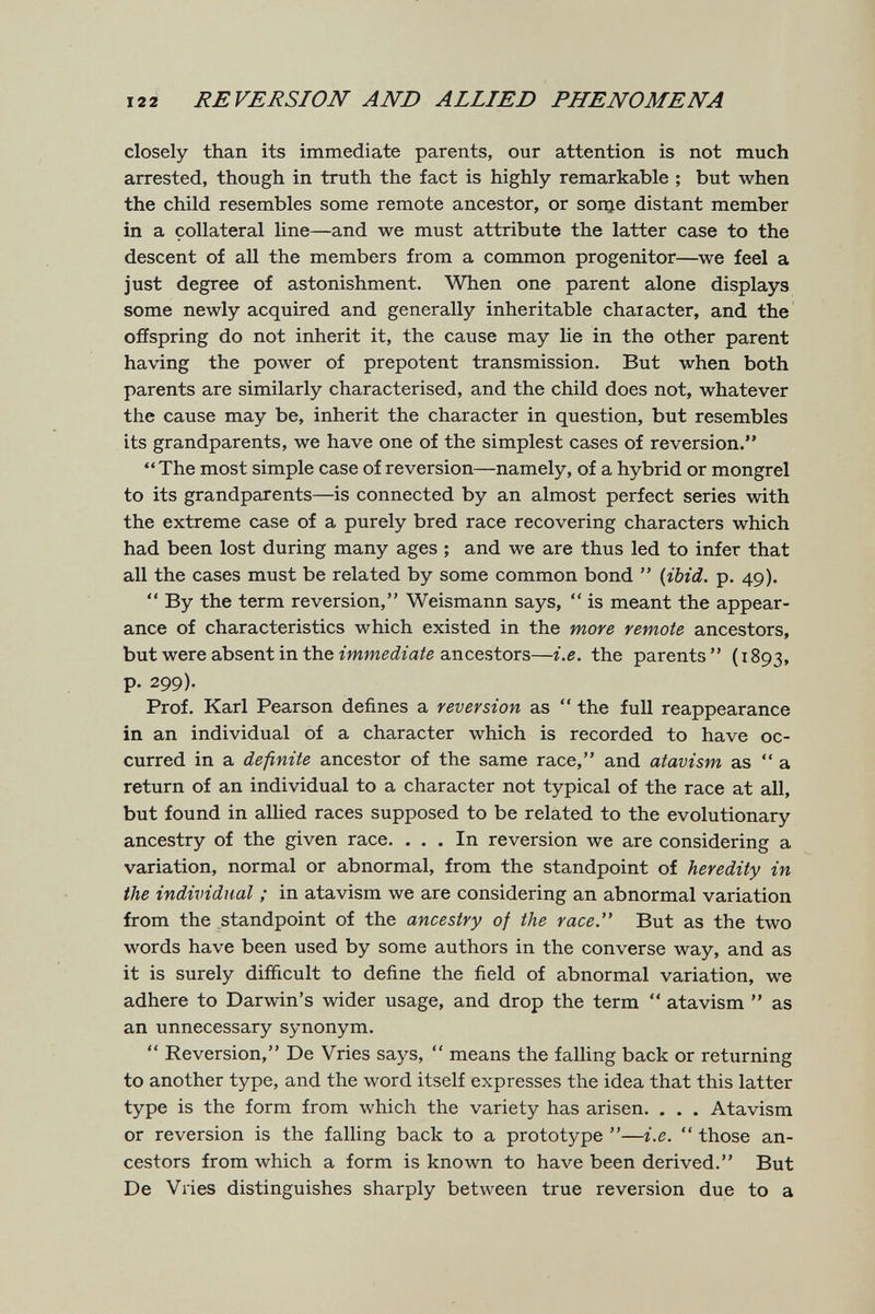 122 REVERSION AND ALLIED PHENOMENA closely than its immediate parents, our attention is not much arrested, though in truth the fact is highly remarkable ; but when the child resembles some remote ancestor, or зоще distant member in a collateral line—and we must attribute the latter case to the descent of all the members from a common progenitor—we feel a just degree of astonishment. When one parent alone displays some newly acquired and generally inheritable character, and the offspring do not inherit it, the cause may lie in the other parent having the power of prepotent transmission. But when both parents are similarly characterised, and the child does not, whatever the cause may be, inherit the character in question, but resembles its grandparents, we have one of the simplest cases of reversion. The most simple case of reversion—namely, of a hybrid or mongrel to its grandparents—is connected by an almost perfect series with the extreme case of a purely bred race recovering characters which had been lost during many ages ; and we are thus led to infer that all the cases must be related by some common bond  (jbid. p. 49).  By the term reversion, Weismann says,  is meant the appear¬ ance of characteristics which existed in the more remote ancestors, but were absent in the immediate ancestors—i.e. the parents  ( 1893, p. 299). Prof. Karl Pearson defines a reversion as  the full reappearance in an individual of a character which is recorded to have oc¬ curred in a definite ancestor of the same race, and atavism as  a return of an individual to a character not typical of the race at all, but found in allied races supposed to be related to the evolutionary ancestry of the given race. ... In reversion we are considering a variation, normal or abnormal, from the standpoint of heredity in the individual ; in atavism we are considering an abnormal variation from the standpoint of the ancestry of the race. But as the two words have been used by some authors in the converse way, and as it is surely difficult to define the field of abnormal variation, we adhere to Darwin's wider usage, and drop the term  atavism  as an unnecessary synonym.  Reversion, De Vries says,  means the falling back or returning to another type, and the word itself expresses the idea that this latter type is the form from which the variety has arisen. . . . Atavism or reversion is the falling back to a prototype —i.e.  those an¬ cestors from which a form is known to have been derived. But De Vries distinguishes sharply between true reversion due to a