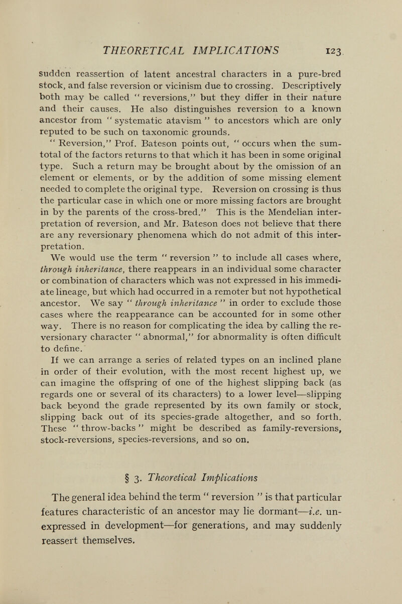 THEORETICAL IMPLICATIONS 123 sudden reassertion of latent ancestral characters in a pure-bred stock, and false reversion or vicinism due to crossing. Descriptively both may be called  reversions, but they differ in their nature and their causes. He also distinguishes reversion to a known ancestor from  systematic atavism  to ancestors which are only reputed to be such on taxonomic grounds.  Reversion, Prof. Bateson points out,  occurs when the sum- total of the factors returns to that which it has been in some original type. Such a return may be brought about by the omission of an element or elements, or by the addition of some missing element needed to complete the original type. Reversion on crossing is thus the particular case in which one or more missing factors are brought in by the parents of the cross-bred. This is the Mendelian inter¬ pretation of reversion, and Mr. Bateson does not believe that there are any reversionary phenomena which do not admit of this inter¬ pretation. We would use the term  reversion  to include all cases where, through inheritance, there reappears in an individual some character or combination of characters which was not expressed in his immedi¬ ate lineage, but which had occurred in a remoter but not hypothetical ancestor. We say  through inheritance  in order to exclude those cases where the reappearance can be accounted for in some other way. There is no reason for complicating the idea by calling the re¬ versionary character  abnormal, for abnormality is often difficult to define. If we can arrange a series of related types on an inclined plane in order of their evolution, with the most recent highest up, we can imagine the ofíspring of one of the highest slipping back (as regards one or several of its characters) to a lower level—slipping back beyond the grade represented by its own family or stock, slipping back out of its species-grade altogether, and so forth. These  throw-backs  might be described as family-reversions, stock-reversions, species-reversions, and so on. § 3. Theoretical Implications The general idea behind the term  reversion  is that particular features characteristic of an ancestor may lie dormant—i.e. un¬ expressed in development—for generations, and may suddenly reassert themselves.