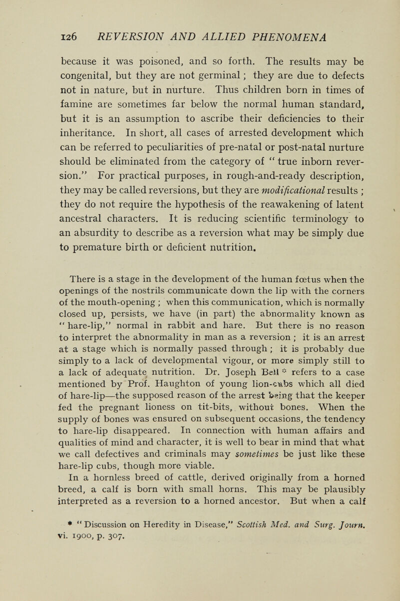 12б REVERSION AND ALLIED PHENOMENA because it was poisoned, and so forth. The results may be congenital, but they are not germinal ; they are due to defects not in nature, but in nurture. Thus children born in times of famine are sometimes far below the normal human standard, but it is an assumption to ascribe their deficiencies to their inheritance. In short, all cases of arrested development which can be referred to peculiarities of pre-natal or post-natal nurture should be eliminated from the category of  true inborn rever¬ sion. For practical purposes, in rough-and-ready description, they may be called reversions, but they are modificational results ; they do not require the hypothesis of the reawakening of latent ancestral characters. It is reducing scientific terminology to an absurdity to describe as a reversion what may be simply due to premature birth or deficient nutrition. There is a stage in the development of the human foetus when the openings of the nostrils communicate down the lip with the corners of the mouth-opening ; when this communication, which is normally closed up, persists, we have (in part) the abnormality known as  hare-lip, normal in rabbit and hare. But there is no reason to interpret the abnormality in man as a reversion ; it is an arrest at a stage which is normally passed through ; it is probably due simply to a lack of developmental vigour, or more simply still to a lack of adequate nutrition. Dr. Joseph Betl =•= refers to a case mentioned by Prof. Haughton of young lion-cubs which all died of hare-lip—the supposed reason of the arrest being that the keeper fed the pregnant lioness on tit-bits, without bones. When the supply of bones was ensured on subsequent occasions, the tendency to hare-lip disappeared. In connection with human affairs and qualities of mind and character, it is well to bear in mind that what we call defectives and criminals may sometimes be just like these hare-lip cubs, though more viable. In a hornless breed of cattle, derived originally from a horned breed, a calf is born with small horns. This may be plausibly interpreted as a reversion to a horned ancestor. But when a calf ♦  Discussion on Heredity in Disease, Scottish Med. and Surg. Journ, vi. 1900, p. 307.
