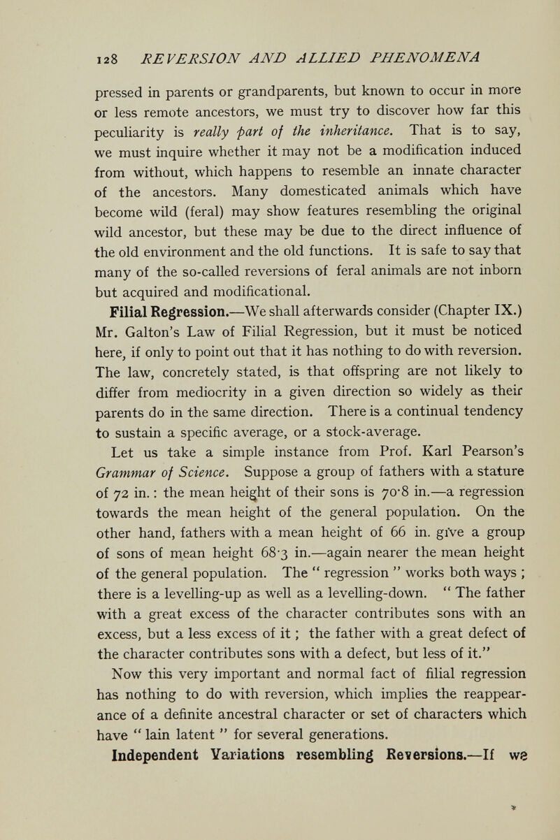 128 REVERSION AND ALLIED PHENOMENA pressed in parents or grandparents, but known to occur in more or less remote ancestors, we must try to discover how far this pecuharity is really 'part of the inheritance. That is to say, we must inquire whether it may not be a modification induced from without, which happens to resemble an innate character of the ancestors. Many domesticated animals which have become wild (feral) may show features resembling the original wild ancestor, but these may be due to the direct influence of the old environment and the old functions. It is safe to say that many of the so-called reversions of feral animals are not inborn but acquired and modificational. Filial Regression.—We shall afterwards consider (Chapter IX.) Mr. Galton's Law of Filial Regression, but it must be noticed here, if only to point out that it has nothing to do with reversion. The law, concretely stated, is that offspring are not likely to differ from mediocrity in a given direction so widely as their parents do in the same direction. There is a continual tendency to sustain a specific average, or a stock-average. Let us take a simple instance from Prof. Karl Pearson's Grammar of Science. Suppose a group of fathers with a stature of 72 in. ; the mean height of their sons is 70*8 in.—a regression towards the mean height of the general population. On the other hand, fathers with a mean height of 66 in. giVe a group of sons of mean height 68-3 in.—again nearer the mean height of the general population. The  regression  works both ways ; there is a levelling-up as well as a levelling-down.  The father with a great excess of the character contributes sons with an excess, but a less excess of it ; the father with a great defect of the character contributes sons with a defect, but less of it. Now this very important and normal fact of filial regression has nothing to do with reversion, which implies the reappear¬ ance of a definite ancestral character or set of characters which have  lain latent  for several generations. Independent Variations resembling Reversions.—If w8