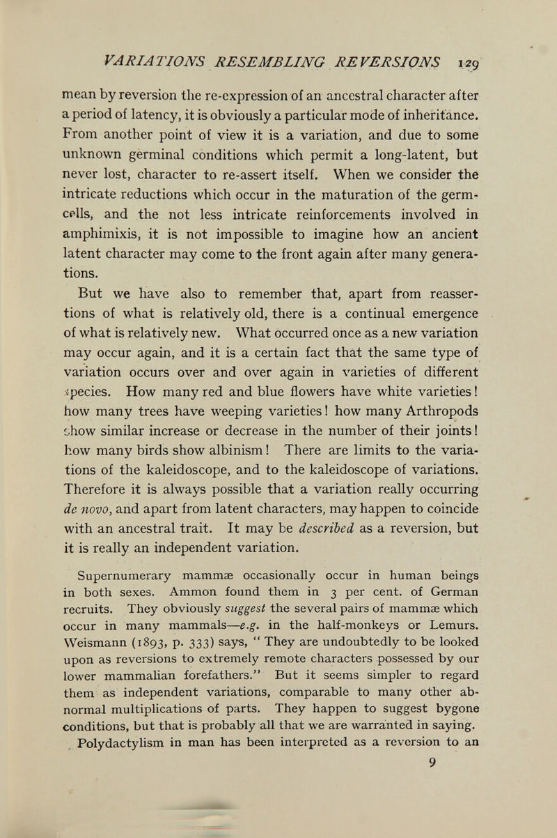 VARIATIONS RESEMBLING REVERSIONS 129 mean by reversion the re-expression of an ancestral character after a period of latency, it is obviously a particular mode of inheritance. From another point of view it is a variation, and due to some unknown germinal conditions which permit a long-latent, but never lost, character to re-assert itself. When we consider the intricate reductions which occur in the maturation of the germ- cells, and the not less intricate reinforcements involved in amphimixis, it is not impossible to imagine how an ancient latent character may come to the front again after many genera¬ tions. But we have also to remember that, apart from reasser¬ tions of what is relatively old, there is a continual emergence of what is relatively new. What occurred once as a new variation may occur again, and it is a certain fact that the same type of variation occurs over and over again in varieties of different species. How many red and blue flowers have white varieties ! how many trees have weeping varieties ! how many Arthropods i.how similar increase or decrease in the number of their joints! how many birds show albinism ! There are limits to the varia¬ tions of the kaleidoscope, and to the kaleidoscope of variations. Therefore it is always possible that a variation really occurring de novo, and apart from latent characters, may happen to coincide with an ancestral trait. It may be described as a reversion, but it is really an independent variation. Supernumerary mammae occasionally occur in human beings in both sexes. Ammon found them in 3 per cent, of German recruits. They obviously suggest the several pairs of mammae which occur in many mammals—e.g. in the half-monkeys or Lemurs. Weismann (1893, p. 333) says,  They are undoubtedly to be looked upon as reversions to extremely remote characters possessed by our lower mammalian forefathers. But it seems simpler to regard them as independent variations, comparable to many other ab¬ normal multiplications of parts. They happen to suggest bygone conditions, but that is probably all that we are warranted in saying. Polydactylism in man has been interpreted as a reversion to an 9