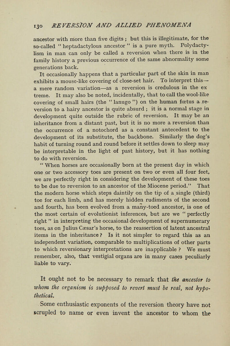 I30 REVERSION AND ALLIED PHENOMENA ancestor with more than five digits ; but this is illegitimate, for the so-called  heptadactylous ancestor  is a pure myth. Polydacty- lism in man can only be called a reversion when there is in the family history a previous occiirrence of the same abnormality some generations back. It occasionally happens that a particular part of the skin in man exhibits a mouse-like covering of close-set hair. To interpret this— a mere random variation—as a reversion is credulous in the ex treme. It may also be noted, incidentally, that to call the wool-like covering of small hairs (the  lanugo ) on the human fœtus a re¬ version to a hairy ancestor is quite absurd ; it is a normal stage in development quite outside the rubric of reversion. It may be an inheritance from a distant past, but it is no more a reversion than the occurrence of a notochord as a constant antecedent to the development of its substitute, the backbone. Similarly the dog's habit of turning round and round before it settles down to sleep may be interpretable in the light of past history, but it has nothing to do with reversion.  When horses are occasionally born at the present day in which one or two accessory toes are present on two or even all four feet, we are perfectly right in considering the development of these toes to be due to reversion to an ancestor of the Miocene period. That the modern horse which steps daintily on the tip of a.single (third) toe for each limb, and has merely hidden rudiments of the second and fourth, has been evolved from a many-toed ancestor, is one of the most certain of evolutionist inferences, but are we  perfectly right  in interpreting the occasional development of supernumerary toes, as on Julius Caesar's horse, to the reassertion of latent ancestral items in the inheritance ? Is it not simpler to regard this as an independent variation, comparable to multiplications of other parts to which reversionary interpretations are inapplicable ? We must remember, also, that vestigial organs are in many cases peculiarly liable to vary. It ought not to be necessary to remark that the ancestor to whom the organism is supposed to revert must be real, not hypo¬ thetical. Some enthusiastic exponents of the reversion theory have not scrupled to name or even invent the ancestor to whom the