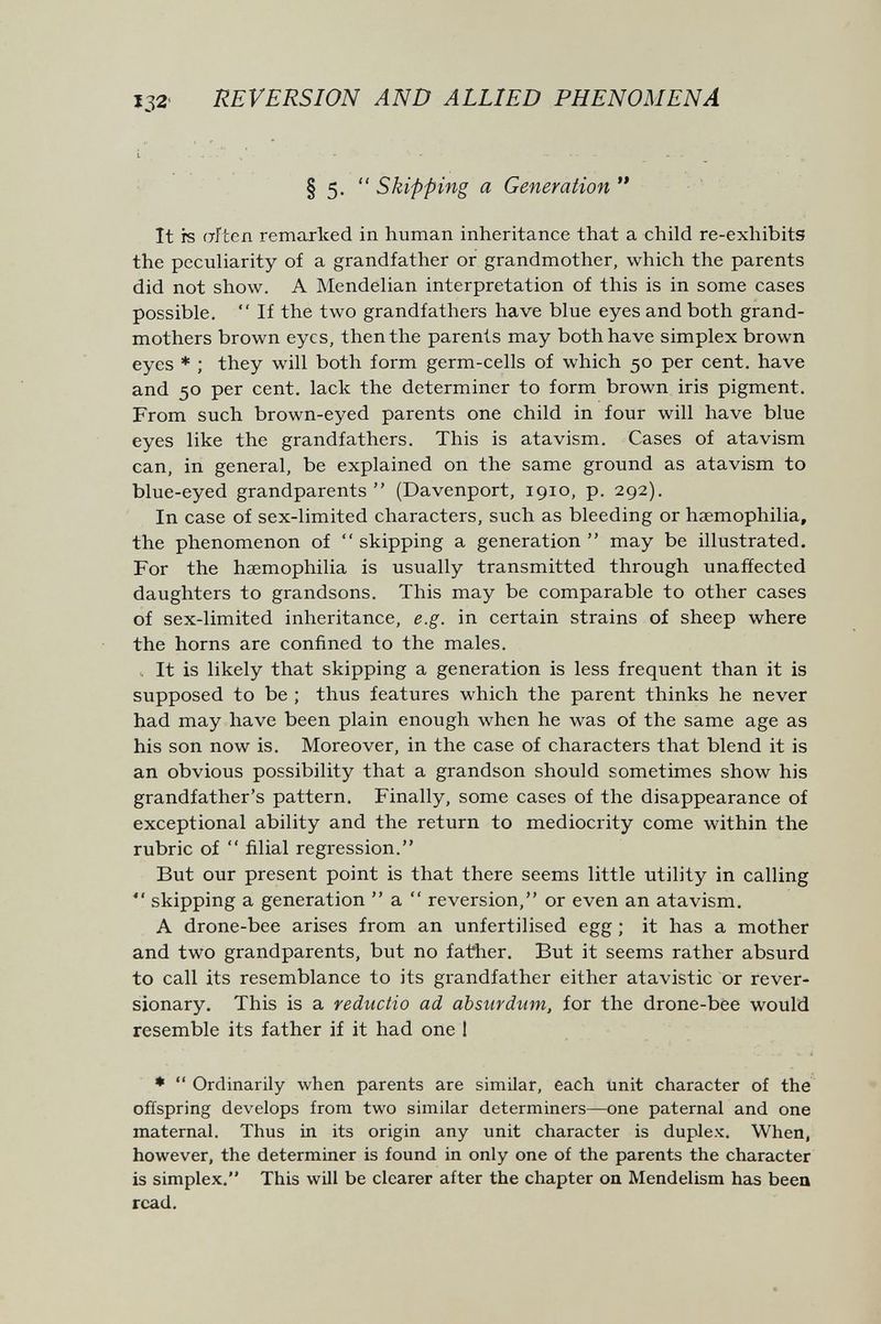 132- REVERSION AND ALLIED PHENOMENA § 5.  Skipping a Generation  It is afeen remarked in human inheritance that a child re-exhibits the peculiarity of a grandfather or grandmother, which the parents did not show. A Mendelian interpretation of this is in some cases possible.  If the two grandfathers have blue eyes and both grand¬ mothers brown eyes, then the parents may both have simplex brown eyes * ; they will both form germ-cells of which 50 per cent, have and 50 per cent, lack the determiner to form brown iris pigment. From such brown-eyed parents one child in four will have blue eyes like the grandfathers. This is atavism. Cases of atavism can, in general, be explained on the same ground as atavism to blue-eyed grandparents (Davenport, 1910, p. 292). In case of sex-limited characters, such as bleeding or haemophilia, the phenomenon of skipping a generation may be illustrated. For the haemophilia is usually transmitted through unaffected daughters to grandsons. This may be comparable to other cases of sex-limited inheritance, e.g. in certain strains of sheep where the horns are confined to the males. .. It is likely that skipping a generation is less frequent than it is supposed to be ; thus features which the parent thinks he never had may have been plain enough when he was of the same age as his son now is. Moreover, in the case of characters that blend it is an obvious possibility that a grandson should sometimes show his grandfather's pattern. Finally, some cases of the disappearance of exceptional ability and the return to mediocrity come within the rubric of  filial regression. But our present point is that there seems little utility in calling *' skipping a generation  a  reversion, or even an atavism. A drone-bee arises from an unfertilised egg ; it has a mother and two grandparents, but no father. But it seems rather absurd to call its resemblance to its grandfather either atavistic or rever¬ sionary. This is a reductio ad absurdum, for the drone-bee would resemble its father if it had one 1 ♦ ** Ordinarily when parents are similar, each unit character of the offspring develops from two similar determiners—one paternal and one maternal. Thus in its origin any unit character is duplex. When, however, the determiner is found in only one of the parents the character is simplex. This will be clearer after the chapter on Mendelism has been read.