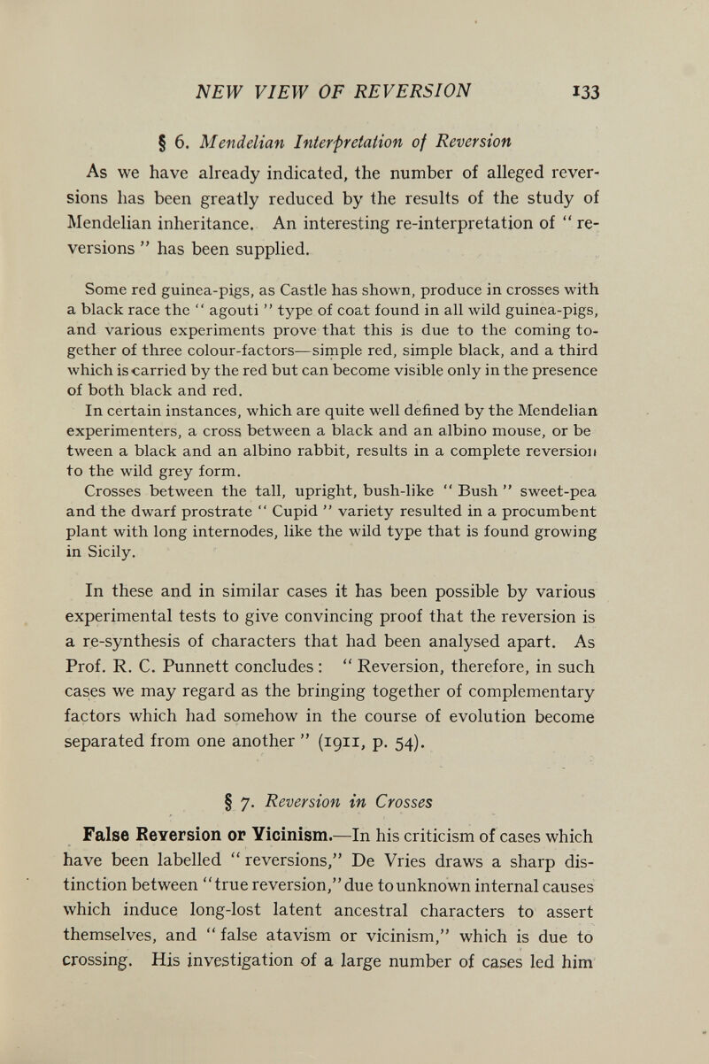 NEW VIEW OF REVERSION 133 § 6. Mendelian Intefprelation of Reversion As we have already indicated, the number of alleged rever¬ sions has been greatly reduced by the results of the study of Mendelian inheritance. An interesting re-interpretation of  re¬ versions  has been supplied. Some red guinea-pigs, as Castle has shown, produce in crosses with a black race the  agouti  type of coat found in all wild guinea-pigs, and various experiments prove that this is due to the coming to¬ gether of three colour-factors—simple red, simple black, and a third which is carried by the red but can become visible only in the presence of both black and red. In certain instances, which are quite well defined by the Mendelian experimenters, a cross between a black and an albino mouse, or be tween a black and an albino rabbit, results in a complete reversion to the wild grey form. Crosses between the tall, upright, bush-like  Bush  sweet-pea and the dwarf prostrate  Cupid  variety resulted in a procumbent plant with long internodes, like the wild type that is found growing in Sicily. In these and in similar cases it has been possible by various experimental tests to give convincing proof that the reversion is a re-synthesis of characters that had been analysed apart. As Prof. R. C. Punnett concludes :  Reversion, therefore, in such cases we may regard as the bringing together of complementary factors which had somehow in the course of evolution become separated from one another  (1911, p. 54). § 7. Reversion in Crosses False Reversion or Yicinism.—In his criticism of cases which have been labelled  reversions, De Vries draws a sharp dis¬ tinction between true reversion, due to unknown internal causes which induce long-lost latent ancestral characters to assert themselves, and false atavism or vicinism, which is due to crossing. His investigation of a large number of cases led him