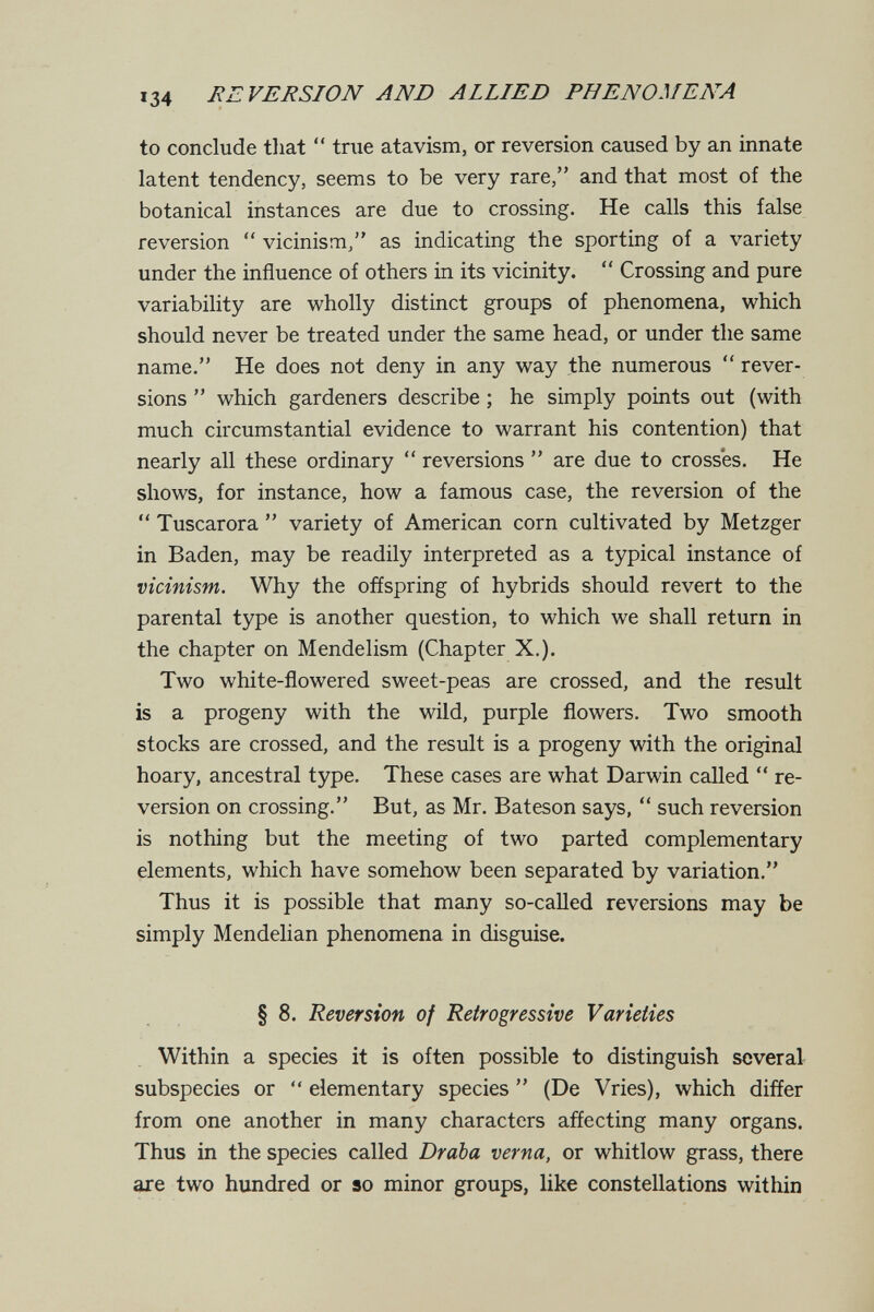 134 REVERSION AND ALLIED PHENOMENA to conclude tliat  tnie atavism, or reversion caused by an innate latent tendency, seems to be very rare, and that most of the botanical instances are due to crossing. He calls this false reversion  vicinism/' as indicating the sporting of a variety under the influence of others in its vicinity.  Crossing and pure variability are wholly distinct groups of phenomena, which should never be treated under the same head, or under the same name. He does not deny in any way the numerous  rever¬ sions  which gardeners describe ; he simply points out (with much circumstantial evidence to warrant his contention) that nearly all these ordinary  reversions  are due to crosses. He shows, for instance, how a famous case, the reversion of the  Tuscarora  variety of American corn cultivated by Metzger in Baden, may be readily interpreted as a typical instance of vicinism. Why the offspring of hybrids should revert to the parental type is another question, to which we shall return in the chapter on Mendelism (Chapter X.). Two white-flowered sweet-peas are crossed, and the result is a progeny with the wild, purple flowers. Two smooth stocks are crossed, and the result is a progeny with the original hoary, ancestral type. These cases are what Darwin called  re¬ version on crossing. But, as Mr. Bateson says,  such reversion is nothing but the meeting of two parted complementary elements, which have somehow been separated by variation. Thus it is possible that many so-called reversions may be simply Mendelian phenomena in disguise. § 8. Reversion of Retrogressive Varieties Within a species it is often possible to distinguish several subspecies or  elementary species  (De Vries), which differ from one another in many characters affecting many organs. Thus in the species called Draba verna, or whitlow grass, there are two hundred or so minor groups, like constellations within