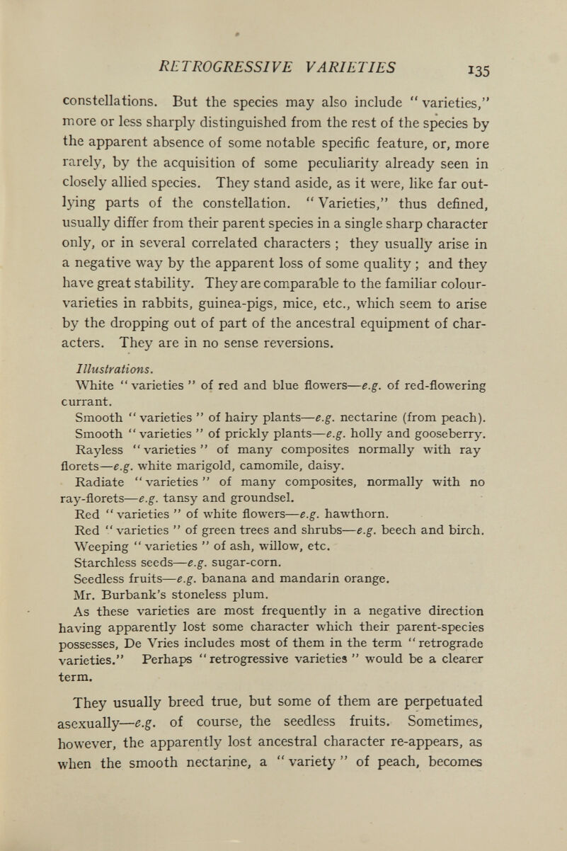 # RETROGRESSIVE VARIETIES 135 constellations. But the species may also include  varieties, more or less sharply distinguished from the rest of the species by the apparent absence of some notable specific feature, or, more rarely, by the acquisition of some peculiarity already seen in closely allied species. They stand aside, as it were, like far out- lying parts of the constellation.  Varieties, thus defined, usually differ from their parent species in a single sharp character only, or in several correlated characters ; they usually arise in a negative way by the apparent loss of some quality ; and they have great stability. They are comparable to the familiar colour- varieties in rabbits, guinea-pigs, mice, etc., which seem to arise by the dropping out of part of the ancestral equipment of char¬ acters. They are in no sense reversions. Illustrations. White  varieties  of red and blue flowers—e.g. of red-flowering currant. Smooth varieties  of hairy plants—e.g. nectarine (from peach). Smooth varieties  of prickly plants—e.g. holly and gooseberry. Rayless varieties of many composites normally with ray florets—e.g. white marigold, camomile, daisy. Radiate  varieties  of many composites, normally with no ray-florets—e.g. tansy and groundsel. Red varieties  of white flowers—e.g. hawthorn. Red varieties  of green trees and shrubs—e.g. beech and birch. Weeping  varieties  of ash, willow, etc. Starchless seeds—e.g. sugar-corn. Seedless fruits—e.g. banana and mandarin orange. Mr. Burbank's stoneless plum. As these varieties are most frequently in a negative direction having apparently lost some character which their parent-species possesses. De Vries includes most of them in the term retrograde varieties. Perhaps retrogressive varieties  would be a clearer term. They usually breed true, but some of them are perpetuated asexually—e.g. of course, the seedless fruits. Sometimes, however, the apparently lost ancestral character re-appears, as when the smooth nectarine, a  variety  of peach, becomes
