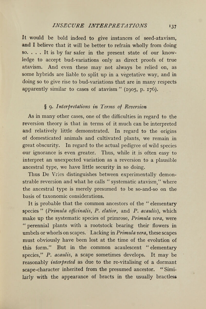 INSECURE INTERPRETA TIONS 137 It would be bold indeed to give instances of seed-atavism, and I believe that it will be better to refrain wholly from doing so. . . . It is by far safer in the present state of our know¬ ledge to accept bud-variations only as direct proofs of true atavism. And even these may not always be relied on, as some hybrids are liable to split up in a vegetative way, and in doing so to give rise to bud-variations that are in many respects apparently similar to cases of atavism  (1905, p. 176). § 9. Interpretations in Terms of Reversion As in many other cases, one of the difficulties in regard to the reversion theory is that in terms of it much can be interpreted and relatively little demonstrated. In regard to the origins of domesticated animals and cultivated plants, we remain in great obscurity. In regard to the actual pedigree of wild species our ignorance is even greater. Thus, while it is often easy to interpret an unexpected variation as a reversion to a plausible ancestral type, we have little security in so doing. Thus De Vrics distinguishes between experimentally demon¬ strable reversion and what he calls  systematic atavism/' where the ancestral type is merely presumed to be so-and-so on the basis of taxonomic considerations. It is probable that the common ancestors of the  elementary species  {Primula officinalis, P. elatior, and P. acaulis), which make up the systematic species of primrose, Primula vera, were  perennial plants with a rootstock bearing their flowers in umbels or whorls on scapes. Lacking in Primula vera, these scapes must obviously have been lost at the time of the evolution of this form. But in the common acaulescent *' elementary species, P. acaulis, a scape sometimes develops. It may be reasonably interpreted as due to the re-vitalising of a dormant scape-character inherited from the presumed ancestor.  Simi¬ larly with the appearance of bracts in the usually bractless