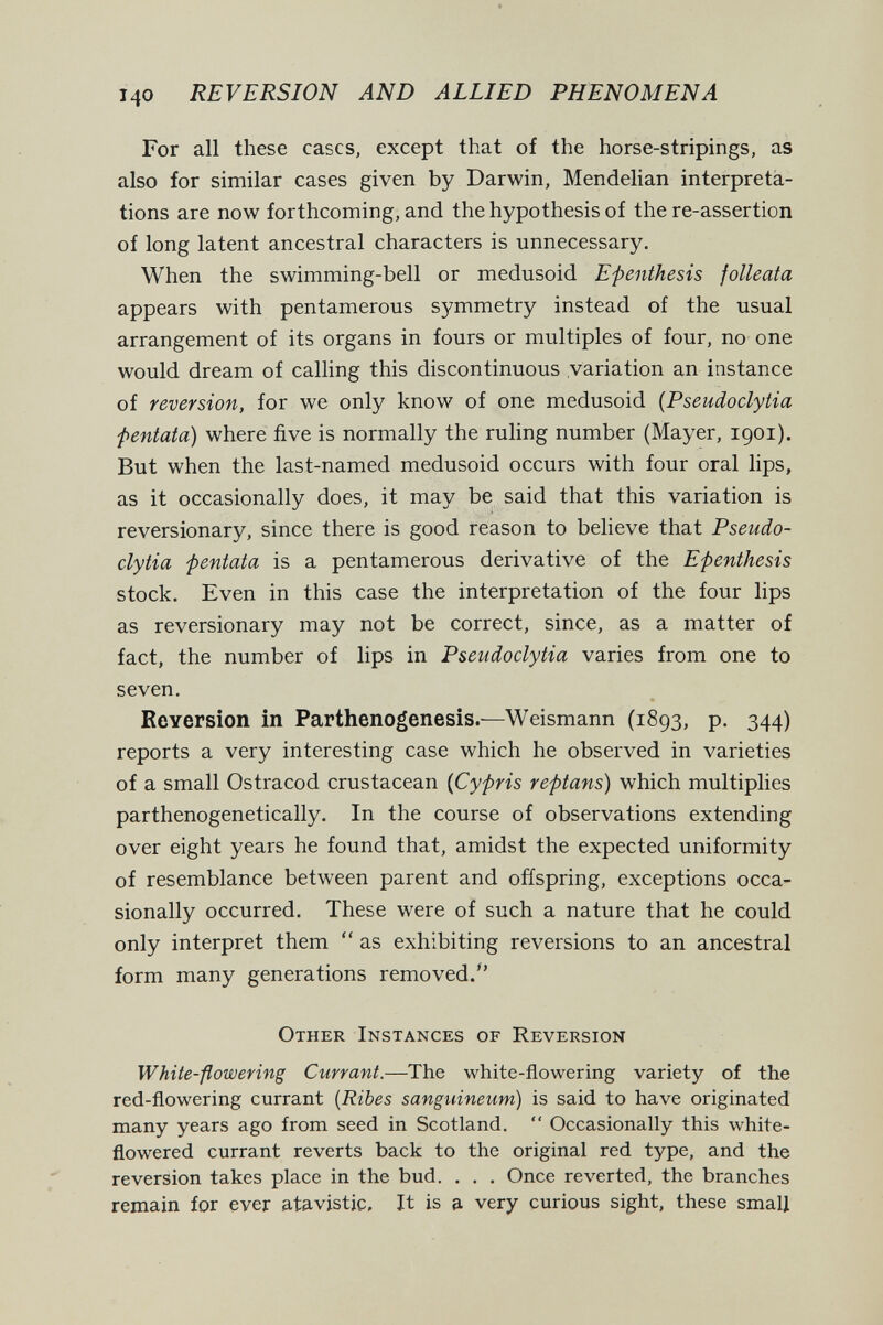 140 REVERSION AND ALLIED PHENOMENA For all these cases, except that of the horse-stripings, as also for similar cases given by Darwin, Mendelian interpreta¬ tions are now forthcoming, and the hypothesis of the re-assertion of long latent ancestral characters is unnecessary. When the swimming-bell or medusoid Epenthesis folleata appears with pentamerous symmetry instead of the usual arrangement of its organs in fours or multiples of four, no one would dream of calling this discontinuous variation an instance of reversion, for we only know of one medusoid {Pseudoclytia fentata) where five is normally the ruling number (Mayer, 1901). But when the last-named medusoid occurs with four oral lips, as it occasionally does, it may be said that this variation is reversionary, since there is good reason to believe that Pseudo¬ clytia fentata is a pentamerous derivative of the Epenthesis stock. Even in this case the interpretation of the four lips as reversionary may not be correct, since, as a matter of fact, the number of lips in Pseudoclytia varies from one to seven. Reversión in Parthenogenesis.—Weismann (1893, p. 344) reports a very interesting case which he observed in varieties of a small Ostracod crustacean {Cypris reptans) which multiplies parthenogenetically. In the course of observations extending over eight years he found that, amidst the expected uniformity of resemblance between parent and offspring, exceptions occa¬ sionally occurred. These were of such a nature that he could only interpret them  as exhibiting reversions to an ancestral form many generations removed. Other Instances of Reversion White-flowering Currant.—The white-flowering variety of the red-flowering currant (Ribes sanguineum) is said to have originated many years ago from seed in Scotland.  Occasionally this white- flowered currant reverts back to the original red type, and the reversion takes place in the bud. . . . Once reverted, the branches remain for ever atavistic. It is a very curious sight, these small
